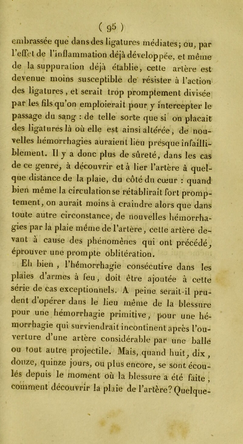 embrassée que dans des ligatures médiates; ou, par l’effet de l’inflammation déjà développée, et même de la suppuration déjà établie, cette artère est devenue moins susceptible de résister à l’action des ligatures , et serait trop promptement divisée par les fils qu on emploierait pour y intercepter le passage du sang : de telle sorte que si on plaçait des ligatures là où elle est ainsi altérée, de nou- velles hémorrhagies auraienL lieu presque infailli- blement. Il j a donc plus de sûreté, dans les cas de ce genre, à découvrir et à lier l’artère à quel- que distance de la plaie, du coté du cœur : quand bien meme la circulation se rétablirait fort promp- tement, on aurait moins à craindre alors que dans toute autre circonstance, de nouvelles hémorrha- gies par la plaie même de l’artère, cette artère de- vant à cause des phénomènes qui ont précédé, éprouver une prompte oblitération. Eh bien , l’hémorrhagie consécutive dans les plaies d’armes à feu, doit être ajoutée à cette série de cas exceptionnels. A peine serait-il pru- dent d’opérer dans le lieu même de la blessure pour une hémorrhagie primitive, pour une hé- morrhagie qui surviendrait incontinent après l’ou- verture d une artère considérable par une balle ou tout autre projectile. Mais, quand huit, dix , douze, quinze jours, ou plus encore, se sont écou- lés depuis le moment où la blessure a été faite , comment découvrir la plaie de l’artère? Quelque-