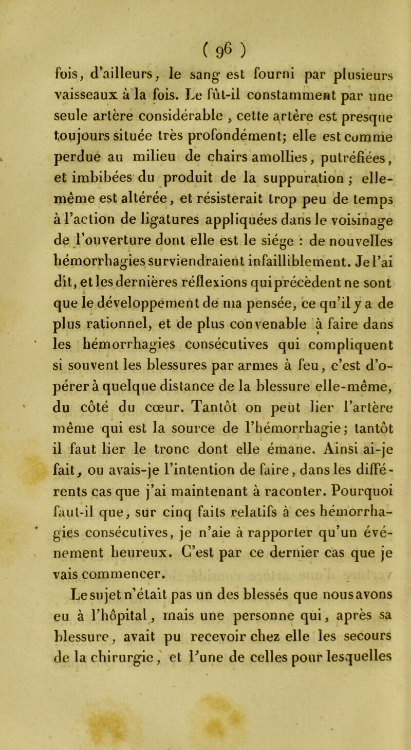 fois, d'ailleurs, le sang* est fourni par plusieurs vaisseaux à la fois. Le fûl-il constamment par une seule artère considérable , cette artère est presque toujours située très profondément; elle est comme perdue au milieu de chairs amollies, putréfiées, et imbibées du produit de la suppuration ; elle- même est altérée, et résisterait trop peu de temps à l’action de ligatures appliquées dans le voisinage de l’ouverture dont elle est le siège : de nouvelles hémorrhagies surviendraient infailliblement. Je l’ai dit, et les dernières réflexions quiprécèdent ne sont que le développement de ma pensée, ce qu’il y a de plus rationnel, et de plus convenable à faire dans les hémorrhagies consécutives qui compliquent si souvent les blessures par armes à feu, c’est d’o- pérer à quelque distance de la blessure elle-même, du côté du cœur. Tantôt on peut lier l’artère même qui est la source de l’hémorrhagie ; tantôt il faut lier le tronc dont elle émane. Ainsi ai-je fait, ou avais-je l’intention de faire, dans les diffé- rents cas que j’ai maintenant à raconter. Pourquoi faut-il que, sur cinq faits relatifs à ces hémorrha- gies consécutives, je n’aie à rapporter qu’un évé- nement heureux. C’est par ce dernier cas que je vais commencer. Le su jet n’était pas un des blessés que nous avons eu à l’hôpital, mais une personne qui, après sa blessure, avait pu recevoir chez elle les secours de la chirurgie, et l’une de celles pour lesquelles