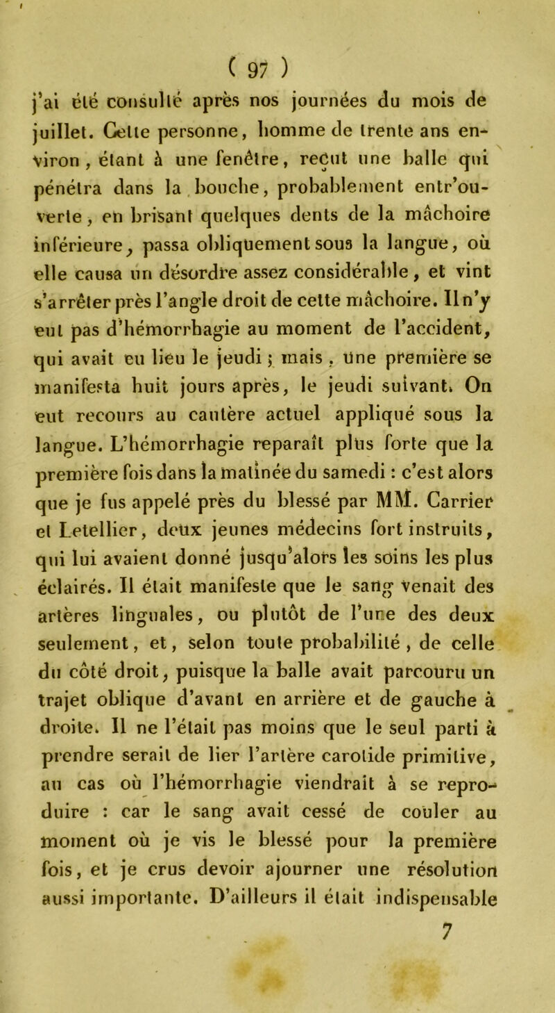 j’ai clé consulté après nos journées du mois de juillet. Celle personne, homme de trente ans en- viron , étant à une fenêtre, reçut une balle qui pénétra dans la bouche, probablement entrou- verte , en brisant quelques dents de la mâchoire inférieure, passa obliquementsou3 la langue, où elle causa un désordre assez considérable, et vint s’arrêter près l’angle droit de celte mâchoire. Il n’y eut pas d’hémorrhagie au moment de l’accident, qui avait eu lieu le jeudi 5 mais , Une première se manifesta huit jours après, le jeudi suivant. On eut recours au cautère actuel appliqué sous la langue. L’hémorrhagie reparaît plus forte que la première fois dans la matinée du samedi : c’est alors que je fus appelé près du blessé par MM. Carrier et Letellier, deux jeunes médecins fort instruits, qui lui avaient donné jusqu’alors les soins les plus éclairés. Il était manifeste que le sang venait des artères linguales, ou plutôt de l’une des deux seulement, et, selon toute probabilité , de celle du côté droit, puisque la balle avait parcouru un trajet oblique d’avant en arrière et de gauche à droite. 11 ne l’était pas moins que le seul parti k prendre serait de lier l’artère carotide primitive, au cas où l’hémorrhagie viendrait à se repro- duire : car le sang avait cessé de couler au moment où je vis le blessé pour la première fois, et je crus devoir ajourner une résolution aussi importante. D’ailleurs il était indispensable 7