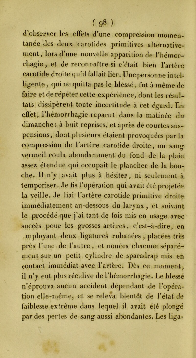 ( 9» ) d’observer les effets d’une compression momen- tanée des deux carotides primitives alternative- ment, lors d’une nouvelle apparition de l’hémor- rhagie , et de reconnaître si c’était bien l’artère carotide droite qu’il fallait lier. Une personne intel- ligente , qui ne quitta pas le blessé , fut à même de faire et de répéter celte expérience, dont les résul- tats dissipèrent toute incertitude à cet égard. En effet, l’hémorrhagie reparut dans la matinée du dimanche : à huit reprises, et après de courtes sus- pensions, dont plusieurs étaient provoquées parla compression de l’artère carotide droite, un sang vermeil coula abondamment du fond de la plaie assez étendue qui occupait le plancher de la bou- che. Il n’y avait plus à hésiter, ni seulement à temporiser. Je fis l’opération qui avait été projetée la veille. Je liai l’artère carotide primitive droite immédiatement au-dessous du larynx , et suivant le procédé que j’ai tant de lois mis en usage avec succès pour les grosses artères, c’est-à-dire, en mployanl deux ligatures rubanées , placées très près l’une de l’autre, et nouées chacune séparé- ment sur un petit cylindre de sparadrap mis en contact immédiat avec l’artère. Dès ce moment, il n’y eut plus récidive de l’hémorrhagie. Le blessé n’éprouva aucun accident dépendant de l’opéra- tion elle-même, et se releva bientôt de l’état de faiblesse extrême dans lequel il avait été plongé par des pertes de sang aussi abondantes. Les liga-