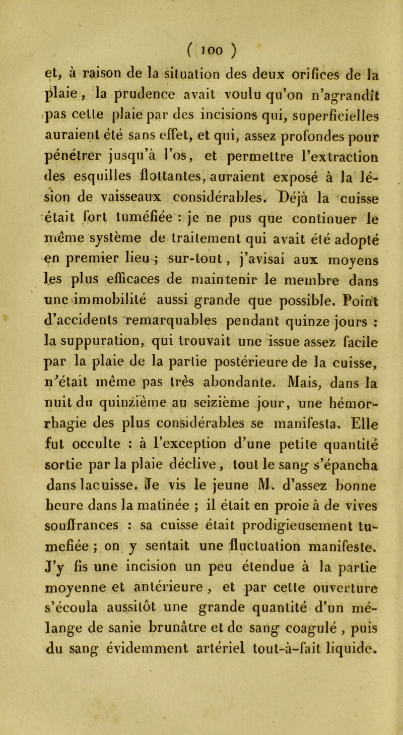 et, à raison de la situation des deux orifices de la jilaie , la prudence avait voulu cju’on n’agrandît pas celle plaie par des incisions qui, superficielles auraient été sans effet, et qui, assez profondes pour pénétrer jusqu’à l’os, et permettre l’extraction des esquilles flottantes, auraient exposé à la lé- sion de vaisseaux considérables. Déjà la cuisse était fort tuméfiée : je ne pus que continuer le meme système de traitement qui avait été adopté en premier lieu ; sur-tout, j’avisai aux moyens les plus efficaces de maintenir le membre dans une immobilité aussi grande que possible. Point d’accidents remarquables pendant quinze jours : la suppuration, qui trouvait une issue assez facile par la plaie de la partie postérieure de la cuisse, n'était même pas très abondante. Mais, dans la nuit du quinzième au seizième jour, une hémor- rhagie des plus considérables se manifesta. Elle fut occulte : à l’exception d’une petite quantité sortie par la plaie déclive, tout le sang s’épancha dans lacuisse. Je vis le jeune M. d’assez bonne heure dans la matinée ; il était en proie à de vives souffrances : sa cuisse était prodigieusement tu- méfiée ; on y sentait une fluctuation manifeste. J’y fis une incision un peu étendue à la partie moyenne et antérieure , et par celle ouverture s’écoula aussitôt une grande quantité d’un mé- lange de sanie brunâtre et de sang coagulé , puis du sang évidemment artériel tout-à-fait liquide.