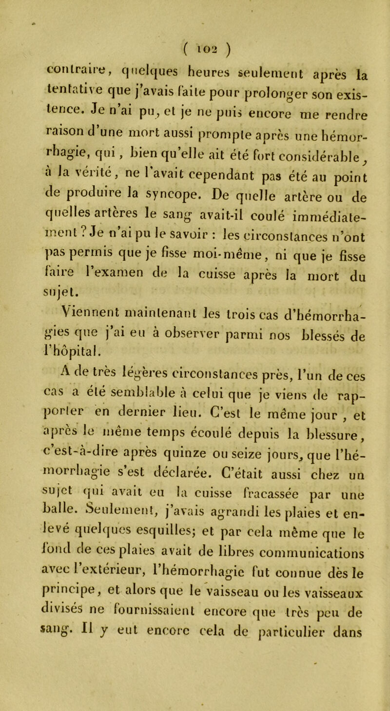 contraire, quelques heures seulement après la tentative que j’avais faite pour prolonger son exis- tence. Je n’ai pu, et je ne puis encore me rendre raison d’une mort aussi prompte après une hémor- rhagie, qui, bien quelle ait été fort considérable, à la vérité, ne 1 avait cependant pas été au point de produire la syncope. De quelle artère ou de quelles arteres le sang avait-il coulé immédiate- ment ? Je n ai pu le savoir : les circonstances n’ont pas permis que je fisse moi-même, ni que je fisse faire 1 examen de la cuisse après la mort du sujet. Viennent maintenant les trois cas d’hémorrha- gies que j’ai eu à observer parmi nos blessés de l’hôpital. A de très légères circonstances près, l’un de ces cas a ele semblable a celui que je viens de rap- porter en dernier lieu. C’est le même jour , et après le même temps écoulé depuis la blessure, c’est-cà-dire après quinze ou seize jours, que l’hé- morrhagie s’est déclarée. C’était aussi chez un sujet qui avait eu la cuisse fracassée par une balle. Seulement, j’avais agrandi les plaies et en- levé quelques esquilles; et par cela même que le fond de ces plaies avait de libres communications avec l extérieur, 1 hémorrhagie fut connue dès le principe, et alors que le vaisseau ou les vaisseaux divisés ne fournissaient encore que très peu de sang. Il y eut encore cela de particulier dans