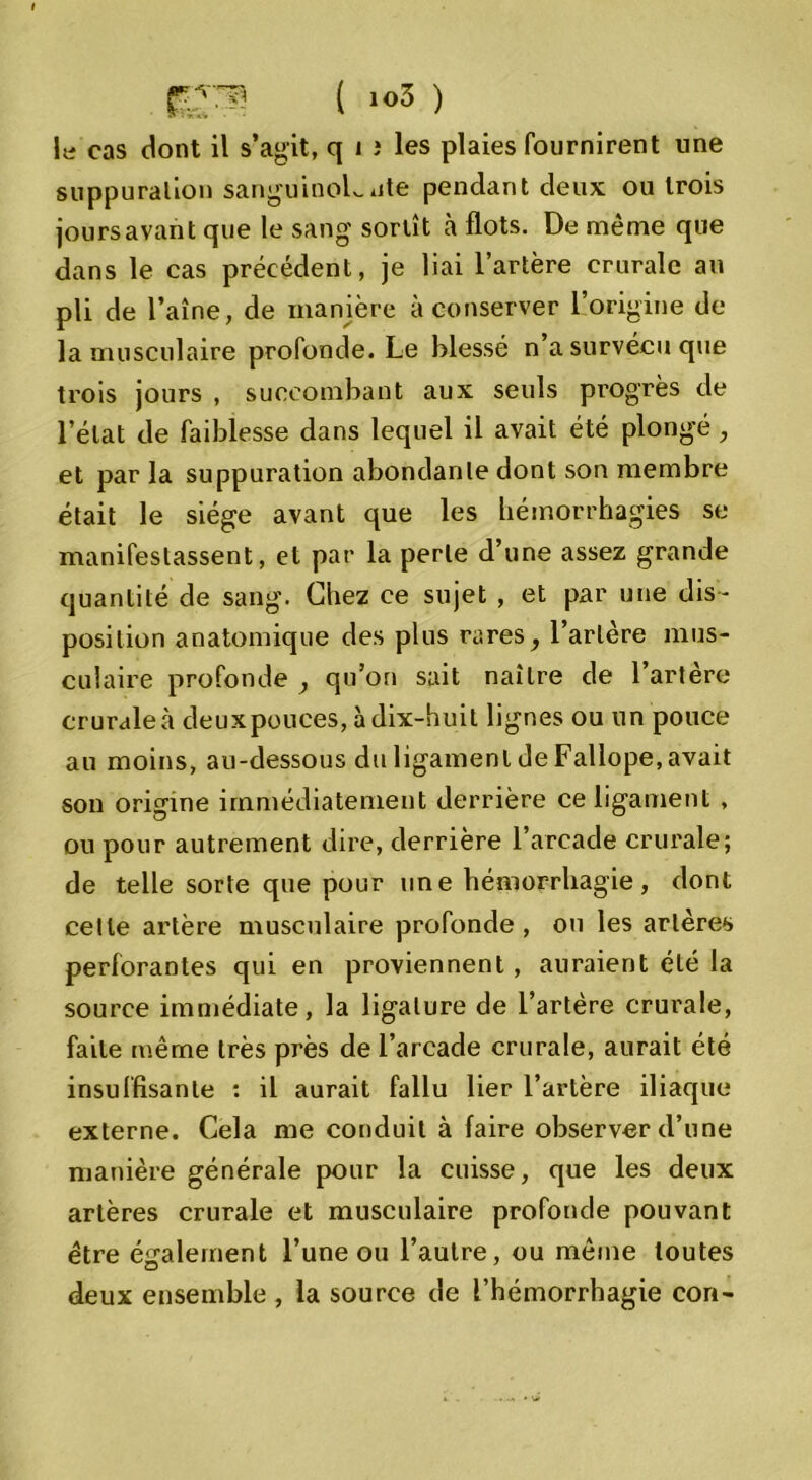1 a cas dont il s’agit, q i î les plaies fournirent une suppuration sanguinoLute pendant deux ou trois joursavant que le sang sortît à flots. De même que dans le cas précédent, je liai l’artère crurale au pli de l’aîne, de manière à conserver l’origine de la musculaire profonde. Le blessé n’a survécu que trois jours , succombant aux seuls progrès de l’état de faiblesse dans lequel il avait été plongé, et par la suppuration abondante dont son membre était le siège avant que les hémorrhagies se manifestassent, et par la perle d’une assez grande quantité de sang. Chez ce sujet , et par une dis- position anatomique des plus rares, l’artère mus- culaire profonde ^ qu’on sait naître de l’artère crurale à deuxpouces, à dix-huit lignes ou un pouce au moins, au-dessous du ligament de Fallope, avait son origine immédiatement derrière ce ligament , ou pour autrement dire, derrière l’arcade crurale; de telle sorte que pour une hémorrhagie, dont cette artère musculaire profonde, ou les artères perforantes qui en proviennent , auraient été la source immédiate, la ligature de l’artère crurale, faite même très près de l’arcade crurale, aurait été insuffisante : il aurait fallu lier l’artère iliaque externe. Cela me conduit à faire observer d’une manière générale pour la cuisse, que les deux artères crurale et musculaire profonde pouvant être également l’une ou l’autre, ou môme toutes deux ensemble , la source de l’hémorrhagie con-