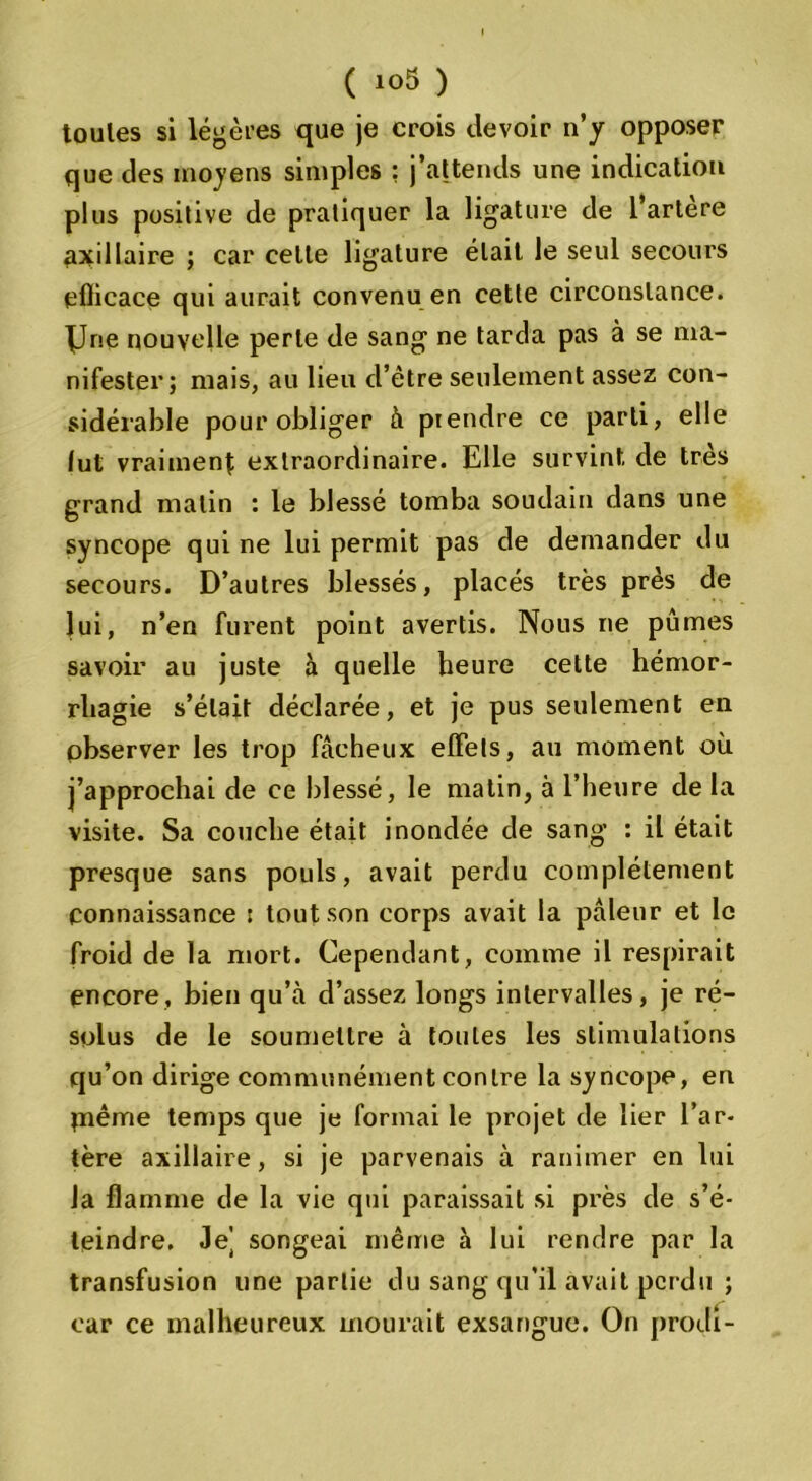 toutes si légères que je crois devoir n’y opposer que des moyens simples : j’attends une indication plus positive de pratiquer la ligature de 1 artere axillaire ; car celte ligature était le seul secours efficace qui aurait convenu en cette circonstance. XJne nouvelle perte de sang ne tarda pas à se ma- nifester; mais, au lieu d’être seulement assez con- sidérable pour obliger à prendre ce parti, elle (ut vraiment; extraordinaire. Elle survint de très grand matin : le blessé tomba soudain dans une syncope qui ne lui permit pas de demander du secours. D’autres blessés, placés très près de lui, n’en furent point avertis. Nous ne pûmes savoir au juste à quelle heure cette hémor- rhagie s’était déclarée, et je pus seulement en observer les trop fâcheux effets, au moment où j’approchai de ce blessé, le matin, à l’heure de la visite. Sa couche était inondée de sang : il était presque sans pouls, avait perdu complètement connaissance : tout son corps avait la pâleur et le froid de la mort. Cependant, comme il respirait encore, bien qu’à d’assez longs intervalles, je ré- solus de le soumettre à toutes les stimulations qu’on dirige communément contre la syncope, en piême temps que je formai le projet de lier l’ar- tère axillaire, si je parvenais à ranimer en lui la flamme de la vie qui paraissait si près de s’é- teindre. Je’ songeai même à lui rendre par la transfusion une partie du sang qu’il avait perdu ; car ce malheureux mourait exsangue. On prodi-