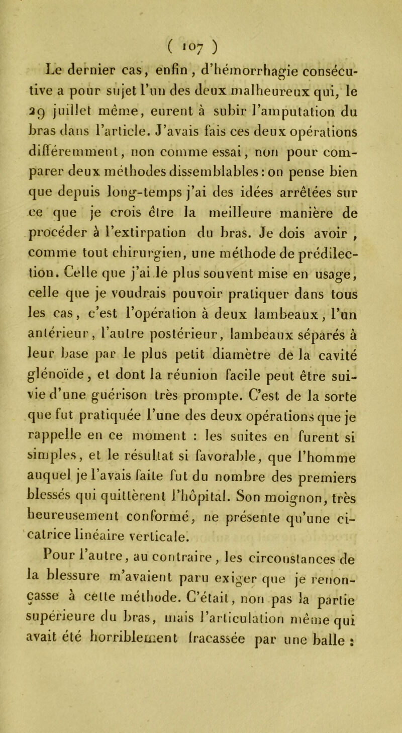 Le dernier cas, enfin , d’hémorrhagie consécu- tive a pour sujet l’un des deux malheureux qui, le 29 juillet même, eurent à subir l’amputation du bras dans l’article. J’avais fais ces deux opérations diflére minent, non comme essai, non pour com- parer deux méthodes dissemblables : on pense bien que depuis long-temps j’ai des idées arrêtées sur ce que je crois être la meilleure manière de procéder à l’extirpation du bras. Je dois avoir , comme tout chirurgien, une méthode de prédilec- tion. Celle que j’ai le plus souvent mise en usage, celle que je voudrais pouvoir pratiquer dans tous les cas, c’est l’opération à deux lambeaux, l’un antérieur, l’autre postérieur, lambeaux séparés à leur base par le plus petit diamètre de la cavité glénoïde, et dont la réunion facile peut être sui- vie d’une guérison très prompte. C’est de la sorte que fut pratiquée l’une des deux opérations que je rappelle en ce moment : les suites en furent si simples, et le résultat si favorable, que l’homme auquel je l’avais laite fut du nombre des premiers blessés qui quittèrent l’hôpital. Son moignon, très heureusement conformé, ne présente qu’une ci- catrice linéaire verticale. Pour 1 autre, au contraire, les circonstances de la blessure m’avaient paru exiger que je renon- çasse à celle méthode. C’était, non pas la partie supérieure du bras, mais l’articulation même qui avait été horriblement fracassée par une balle :