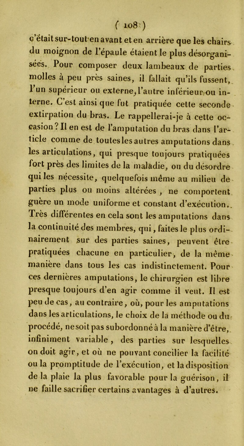 g était sur-tout en avant et en arrière que les chairs du moignon de l’épaule étaient le plus désorgani- sées. Pour composer deux lambeaux de parties molles à peu près saines, il Aillait qu’ils fussent, l’un supérieur ou externe^ l’autre inférieur ou in- terne. G est ainsi que fut pratiquée cette seconde extirpation du bras. Le rappellerai-je à cette oc- casion? Il en est de l’amputation du bras dans l’ar- ticle comme de toutes les autres amputations dans les articulations, qui presque toujours pratiquées fort près des limites de la maladie, ou du désordre qui les nécessite, quelquefois même au milieu de parties plus ou moins altérées , ne comportent guère un mode uniforme et constant d’exécution.. Très différentes en cela sont les amputations dans la continuité des membres, qui, faites le plus ordi- nairement sur des parties saines, peuvent être pratiquées chacune en particulier, de la même manière dans tous les cas indistinctement. Pour ces dernières amputations, le chirurgien est libre presque toujours d’en agir comme il veut. Il est peu de cas, au contraire, où, pour les amputations dans les articulations, le choix de la méthode ou du procédé, nesoitpas subordonné à la manière d’être, infiniment variable , des parties sur lesquelles on doit agir, et où ne pouvant concilier la facilité ou la promptitude de l’exécution, et la disposition de la plaie la plus favorable pour la guérison, il ne faille sacrifier certains avantages à d’autres.