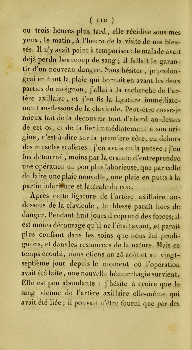 ou trois heures plus tard , elle récidive sous mes yeux, le matin , à l’heure de la visite de nos bles- sés. 11 n’y avait point à temporiser : le malade avait déjà perdu beaucoup de sang-; il fallait le garan- tir d’un nouveau danger. Sans hésiter , je prolon- geai en haut la plaie qui bornait en avant les deux parties du moignon ; j’allai à la recherche de l’ar- tère axillaire, et j’en fis la ligature immédiate- ment au-dessous de la clavicule. Peut-être eussé-je mieux lait de la découvrir tout d’abord au-dessus de cet os, et de la lier immédiatement à son ori- gine, c’est-à-dire sur la première côte, en dehors des muscles scalènes : j’en avais eu la pensée ; j’en fus détourné , moins par la crainte d’entreprendre une opération un peu plus laborieuse, que parcelle de faire une plaie nouvelle, une plaie en puits à la partie inférieure et latérale du cou. Après celte ligature de l’artère axillaire au- dessous de la clavicule , le blessé parait hors de danger. Pendant huit jours il reprend des forces; il est moins découragé qu’il ne l’était avant, .et paraît plus confiant dans les soins que nous lui prodi- gu ons, et dans les ressources de la nature. Mais ce temps écoulé, nous étions au 25 août et au vingt- septième jour depuis le moment où l’opération avait été faite, une nouvelle hémorrhagie survient. Elle est peu abondante : j’hésite à croire que le sang vienne de l’artère axillaire elle-même qui avait été liée ; il pouvait n’èlre fourni que par des