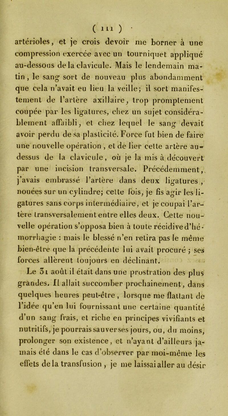artérioles, et je crois devoir me borner à une compression exercée avec un tourniquet appliqué au-dessous delà clavicule. Mais le lendemain ma- tin, le sang- sort de nouveau plus abondamment que cela n’avait eu lieu la veille; il sort manifes- tement de l’artère axillaire, trop promptement coupée par les ligatures, chez un sujet considéra- blement affaibli, et chez lequel le sang devait avoir perdu de sa plasticité. Force fut bien de faire une nouvelle opération , et de lier cette artère au = dessus de la clavicule, où je la mis à découvert par une incision transversale. Précédemment, j’avais embrassé l’artère dans deux ligatures , nouées sur un cylindre; celte lois, je fis agir les li- gatures sans corps intermédiaire, et je coupai l’ar- tère transversalement entre elles deux. Cette nou- velle opération s’opposa bien à toute récidive d’hé- morrhagie : mais le blessé n’en relira pas le même bien-être que la précédente lui avait procuré ; ses forces allèrent toujours en déclinant. Le 3i août il était dans une prostration des plus grandes. Il allait succomber prochainement, dans quelques heures peut-être , lorsque me flattant de l’idée qu’en lui fournissant une certaine quantité d’un sang frais, et riche en principes vivifiants et nutritifs, je pourraissauverses jours, ou, du moins, prolonger son existence, et n’ayant d’ailleurs ja- mais été dans le cas d’observer par moi-même les effets delà transfusion , je me laissai aller au désir