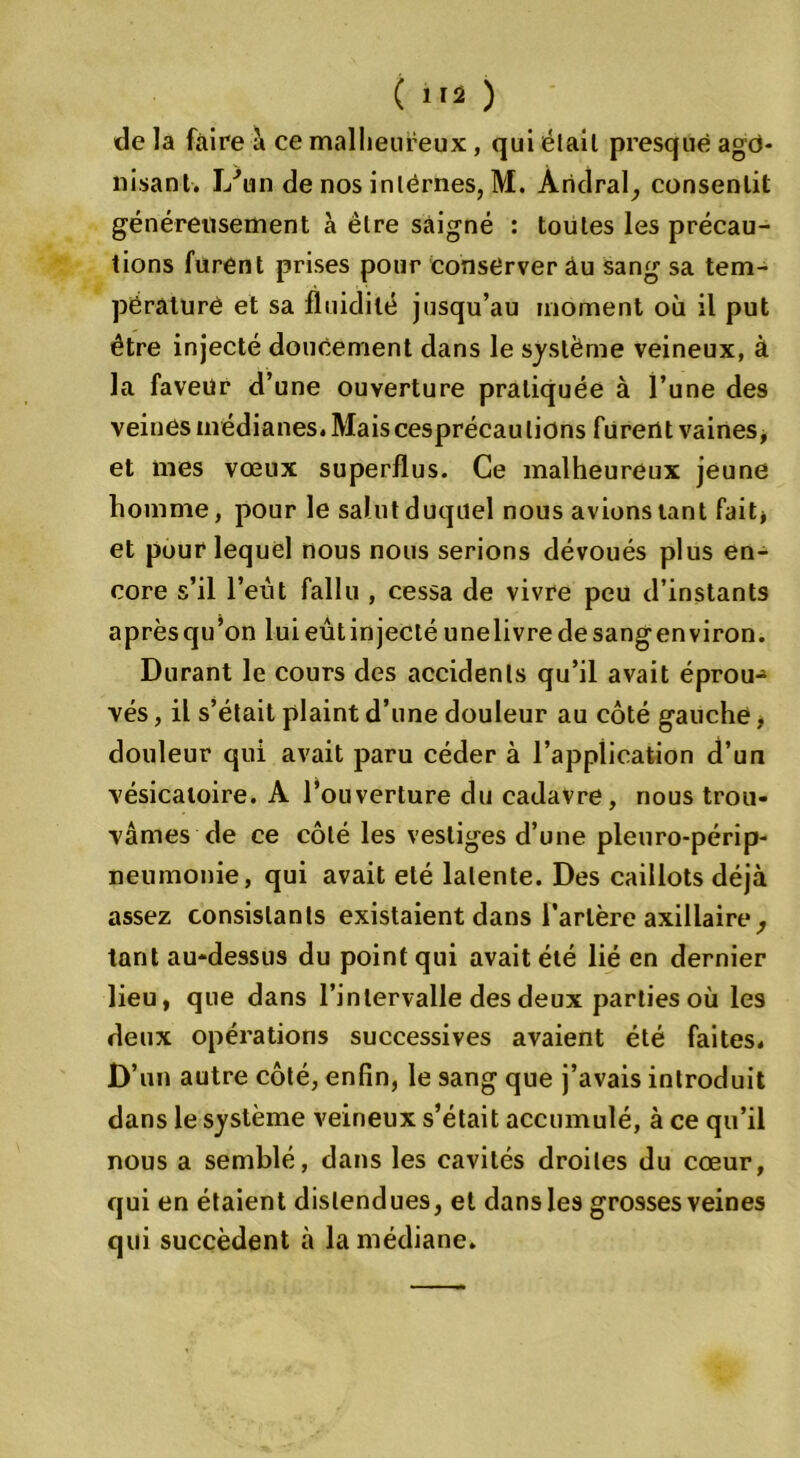 ( ) de la faire à ce malheureux, qui était presque ago- nisant. lAin de nos internes, M. Andral, consentit généreusement à être saigné : toutes les précau- tions furent prises pour conserver au sang sa tem- pérature et sa fluidité jusqu’au moment où il put être injecté doucement dans le système veineux, à la faveur d’une ouverture pratiquée à l’une des veines médianes. Maiscesprécautions furent vaines, et mes vœux superflus. Ce malheureux jeune homme, pour le salut duquel nous avions tant fait* et pour lequel nous nous serions dévoués plus en- core s’il l’eut fallu , cessa de vivre peu d’instants aprèsqu’on luieûtinjectéunelivredesangenviron. Durant le cours des accidents qu’il avait éprou- vés , il s’était plaint d’une douleur au côté gauche, douleur qui avait paru céder à l’application d’un vésicatoire. A l’ouverture du cadavre, nous trou- vâmes de ce côté les vestiges d’une pleuro-périp- neumonie, qui avait été latente. Des caillots déjà assez consistants existaient dans l’artère axillaire, tant au-dessus du point qui avait été lié en dernier lieu, que dans l’intervalle des deux parties où les deux opérations successives avaient été faites. D’un autre côté, enfin, le sang que j’avais introduit dans le système veineux s’était accumulé, à ce qu’il nous a semblé, dans les cavités droites du cœur, qui en étaient distendues, et dans les grosses veines qui succèdent à la médiane.