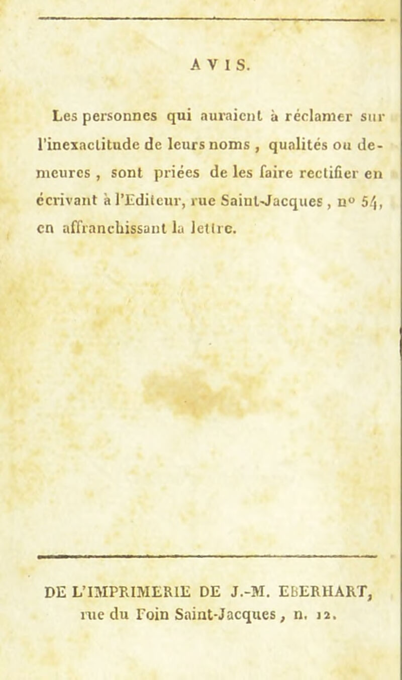 AVIS. Les personnes qui auraient à réclamer sur l’inexactitude de leurs noms , qualités ou de- meures , sont priées de les faire rectifier en écrivant h l'Editeur, rue Saint-Jacques , n° 54, en affranchissant la lettre. DE L’IMPRIMERIE DE J.-M. EbERIIART, rue du Foin Saint-Jacques , n, 12.