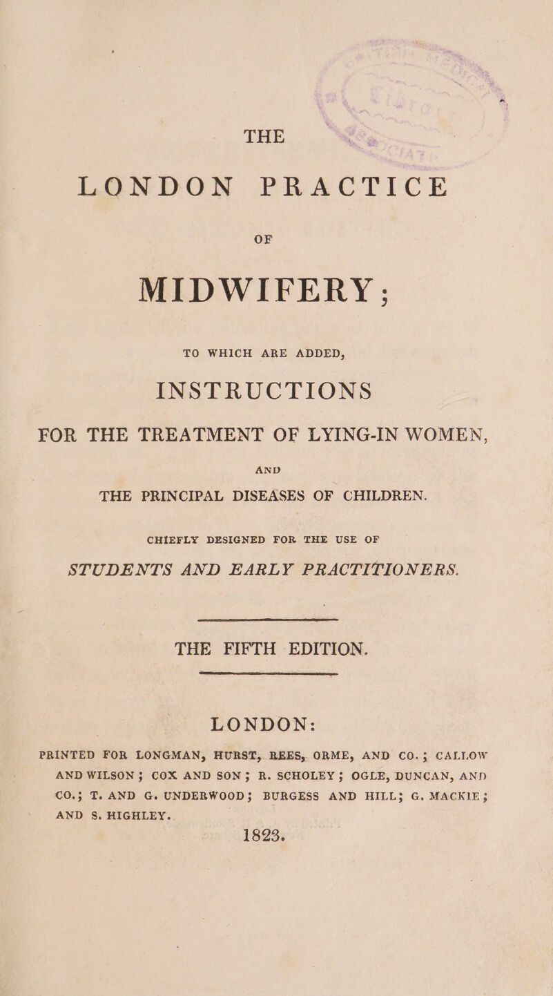 THE LONDON PRACTICE MIDWIFERY ; TO WHICH ARE ADDED, INSTRUCTIONS FOR THE TREATMENT OF LYING-IN WOMEN, AND THE PRINCIPAL DISEASES OF CHILDREN. CHIEFLY DESIGNED FOR THE USE OF STUDENTS AND EARLY PRACTITIONERS. THE FIFTH EDITION. LONDON: PRINTED FOR LONGMAN, HURST, REES, ORME, AND CO.3; CALLOW AND WILSON 3 COX AND SON; R. SCHOLEY; OGLE, DUNCAN, AND C€O.; T. AND G. UNDERWOOD}; BURGESS AND HILL; G. MACKIE; AND S, HIGHLEY. 1823.