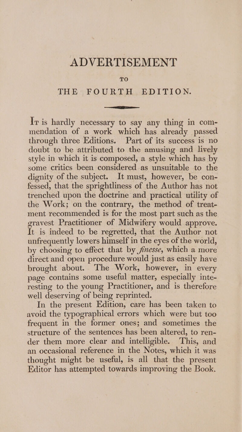 TO THE FOURTH EDITION. Eee Ir is hardly necessary to say any thing in com- mendation of a work which has already passed through three Editions. Part of its success is no doubt to be attributed to the amusing and lively style in which it is composed, a style which has by some critics been considered as unsuitable to the dignity of the subject. It must, however, be con- fessed, that the sprightliness of the Author has not trenched upon the doctrine and practical utility of the Work; on the contrary, the method of treat- ment recommended is for the most part such as the gravest Practitioner of Midwifery would approve. It is indeed to be regretted, that the Author not unfrequently lowers himself in the eyes of the world, by choosing to effect that by jesse, which a more direct and open procedure would just as easily have brought about. The Work, however, in every page contains some useful matter, especially inte- resting to the young Practitioner, and is therefore well deserving of being reprinted. In the present Edition, care has been taken to avoid the typographical errors which were but too frequent in the former ones; and sometimes the structure of the sentences has been altered, to ren- der them more clear and intelligible. This, and an occasional reference in the Notes, which it was thought might be useful, is all that the present Editor has attempted towards improving the Book.