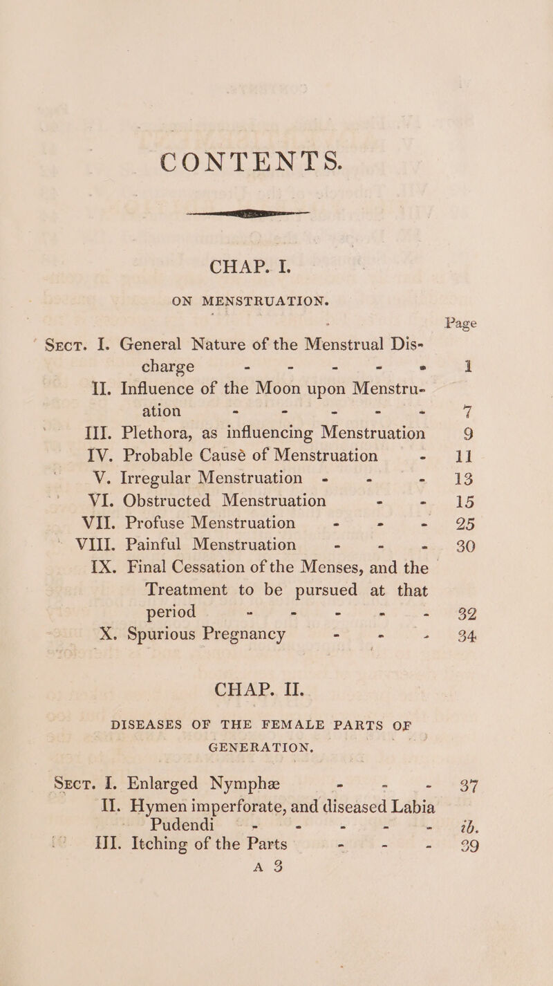 CONTENTS. CHAP.. I. ON MENSTRUATION. ° Page Srect. I. General Nature of the Menstrual Dis- charge - - - - ° 1 II. Influence of the Moon upon Menstru- ation - = hy 4 III. Plethora, as influencing Menstruation 9 IV. Probable Causé of Menstruation one bud V. Irregular Menstruation - - a 13 VI. Obstructed Menstruation - Capes VII. Profuse Menstruation - - +18 26 ~ VIII. Painful Menstruation = a hie (FO) IX. Final Cessation of the Menses, and the - Treatment to be pursued at that period . - - - - 32 X. Spurious Pregnancy - - a) bee CHAP., If, DISEASES OF THE FEMALE PARTS OF GENERATION, es Sect. I. Enlarged Nymphe - “ = + OM Il. Hymen imperforate, and diseased Labia --Pudendi “ - - - - mr 20, {II. Itching of the Parts - - 3 oF 2 A 3