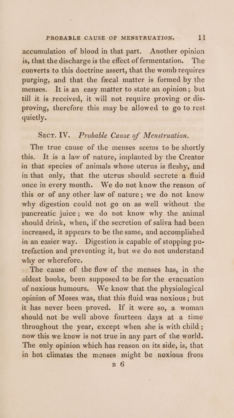 PROBABLE CAUSE OF MENSTRUATION. ll accumulation of blood in that part. Another opinion is, that the discharge is the effect of fermentation. The converts to this doctrine assert, that the womb requires” purging, and that the fecal matter is formed by the menses. It is an easy matter to state an opinion; but till it is received, it will not require proving or dis- proving, therefore this may be allowed to go to rest quietly. Sect. IV. Probable Cause of Menstruation. The true cause of the menses seems to be shortly this. It is a law of nature, implanted by the Creator in that species of animals whose uterus is fleshy, and in that only, that the uterus should secrete a fluid once in every month. We do not know the reason of this or of any other law of nature; we do not know why digestion could not go on as well without the pancreatic juice; we do not know why the animal should drink, when, if the secretion of saliva‘had been increased, it appears to be the same, and accomplished in an easier way. Digestion is capable of stopping pu- trefaction and preventing it, but we do not understand why or wherefore. The cause of the flow of the menses has, in the oldest books, been supposed to be for the evacuation of noxious humours. We know that the physiological opinion of Moses was, that this fluid was noxious; but it has never been proved. If it were so, a woman should not be well above fourteen days at a time throughout the year, except when she is with child; now this we know is not true in any part of the world. The only opinion which has reason on its side, is, that in hot climates the menses might be noxious from B 6