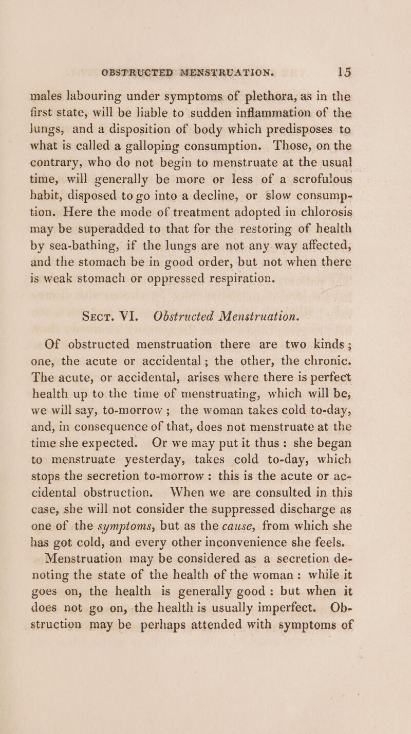 males labouring under symptoms of plethora, as in the first state, will be liable to sudden inflammation of the lungs, and a disposition of body which predisposes to what is called a galloping consumption. Those, on the contrary, who do not begin to menstruate at the usual time, will generally be more or less of a scrofulous habit, disposed to go into a decline, or slow consump- tion. Here the mode of treatment adopted in chlorosis may be superadded to that for the restoring of health by sea-bathing, if the lungs are not any way affected, and the stomach be in good order, but not when there is weak stomach or oppressed respiration. Sect. VI. Odstructed Menstruation. Of obstructed menstruation there are two kinds ; one, the acute or accidental; the other, the chronic. The acute, or accidental, arises where there is perfect health up to the time of menstruating, which will be, we will say, to-morrow ; the woman takes cold to-day, and, in consequence of that, does not menstruate at the time she expected. Or we may put it thus: she began to menstruate yesterday, takes cold to-day, which stops the secretion to-morrow : this is the acute or ac- cidental obstruction. When we are consulted in this case, she will not consider the suppressed discharge as _ one of the symptoms, but as the cause, from which she has got cold, and every other inconvenience she feels. Menstruation may be considered as a secretion de- noting the state of the health of the woman: while it goes on, the health is generally good: but when it does not go on, the health is usually imperfect. Ob- struction may be perhaps attended with symptoms of