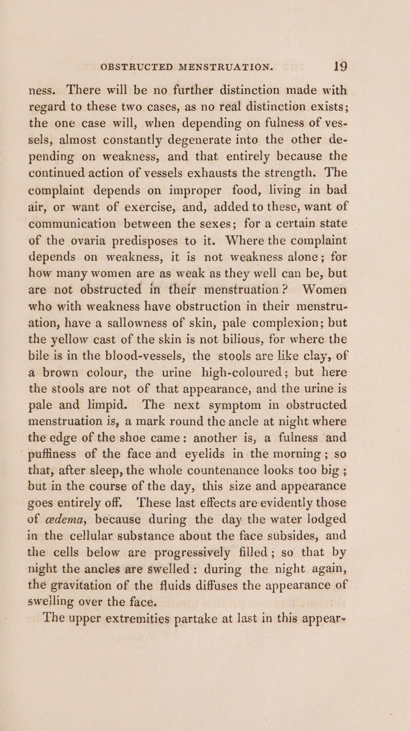 ness. There will be no further distinction made with regard to these two cases, as no real distinction exists; the one case will, when depending on fulness of ves- sels, almost constantly degenerate into the other de- pending on weakness, and that entirely because the continued action of vessels exhausts the strength. The complaint depends on improper food, living in bad air, or want of exercise, and, added to these, want of communication between the sexes; for a certain state of the ovaria predisposes to it. Where the complaint depends on weakness, it is not weakness alone; for how many women are as weak as they well can be, but are not obstructed in their menstruation? Women who with weakness have obstruction in their menstru- ation, have a sallowness of skin, pale complexion; but the yellow cast of the skin is not bilious, for where the bile is in the blood-vessels, the stools are like clay, of a brown colour, the urine high-coloured ; but here the stools are not of that appearance, and the urine is pale and limpid. The next symptom in obstructed menstruation is, a mark round the ancle at night where the edge of the shoe came: another is, a fulness ‘and puffiness of the face and eyelids in the morning ; so that, after sleep, the whole countenance looks too big ; but in the course of the day, this size and appearance goes entirely off. ‘These last effects are evidently those of adema, because during the day the water lodged in the cellular substance about the face subsides, and the cells below are progressively filled; so that by night the ancles are swelled: during the night again, the gravitation of the fluids diffuses the appearance of swelling over the face. The upper extremities partake at last in this appears
