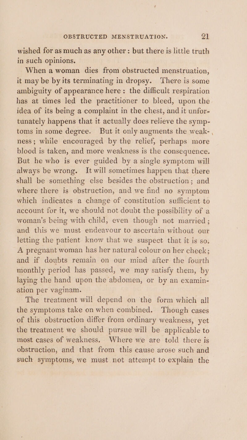 wished for as much as any other : but there is little truth in such opinions. When a woman dies from obstructed menstruation, it may be by its terminating in dropsy. There is some ambiguity of appearance here: the difficult respiration has at times led the practitioner to bleed, upon the idea of its being a complaint in the chest, and it unfor- tunately happens that it actually does relieve the symp- toms in some degree. But it only augments the weak- , ness; while encouraged by the relief, perhaps more blood is taken, and more weakness is the consequence. But he who is ever guided by a single symptom will always be wrong. It will sometimes happen that there shall be something else besides the obstruction; and where there is obstruction, and we find no symptom which indicates a change of constitution sufficient to account for it, we should not doubt the possibility of a woman's being with child, even though not married ; and this we must endeavour to ascertain without our letting the patient know that we suspect that it is so. A pregnant woman has her natural colour on her cheek; and if doubts remain on our mind after the fourth monthly period has passed, we may satisfy them, by laying the hand upon the abdomen, or by an examin- ation per vaginam. The treatment will depend on the form which all the symptoms take on when combined. Though cases of this obstruction differ from ordinary weakness, yet the treatment we should pursue will be applicable to most cases of weakness. Where we are told there is obstruction, and that from this cause arose such and such symptoms, we must not attempt to explain the