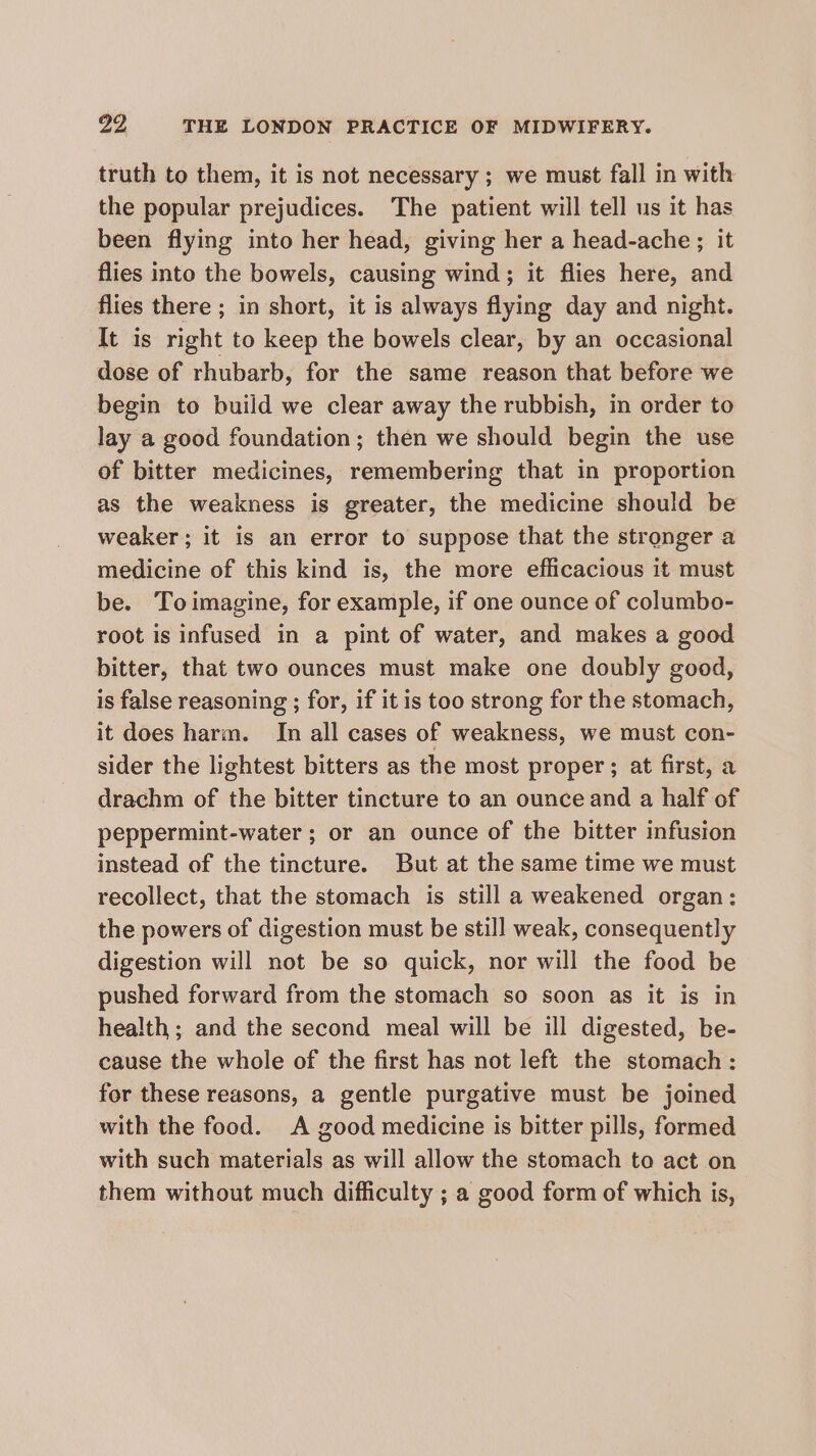 truth to them, it is not necessary ; we must fall in with the popular prejudices. The patient will tell us it has been flying into her head, giving her a head-ache ; it flies into the bowels, causing wind; it flies here, and flies there ; in short, it is always flying day and night. It is right to keep the bowels clear, by an occasional dose of rhubarb, for the same reason that before we begin to build we clear away the rubbish, in order to lay a good foundation; then we should begin the use of bitter medicines, remembering that in proportion as the weakness is greater, the medicine should be weaker; it is an error to suppose that the stronger a medicine of this kind is, the more efficacious it must be. Toimagine, for example, if one ounce of columbo- root is infused in a pint of water, and makes a good bitter, that two ounces must make one doubly good, is false reasoning ; for, if it is too strong for the stomach, it does harm. In all cases of weakness, we must con- sider the lightest bitters as the most proper ; at first, a drachm of the bitter tincture to an ounce and a half of peppermint-water ; or an ounce of the bitter infusion instead of the tincture. But at the same time we must recollect, that the stomach is still a weakened organ: the powers of digestion must be still weak, consequently digestion will not be so quick, nor will the food be pushed forward from the stomach so soon as it is in health; and the second meal will be ill digested, be- cause the whole of the first has not left the stomach : for these reasons, a gentle purgative must be joined with the food. A good medicine is bitter pills, formed with such materials as will allow the stomach to act on them without much difficulty ; a good form of which is,