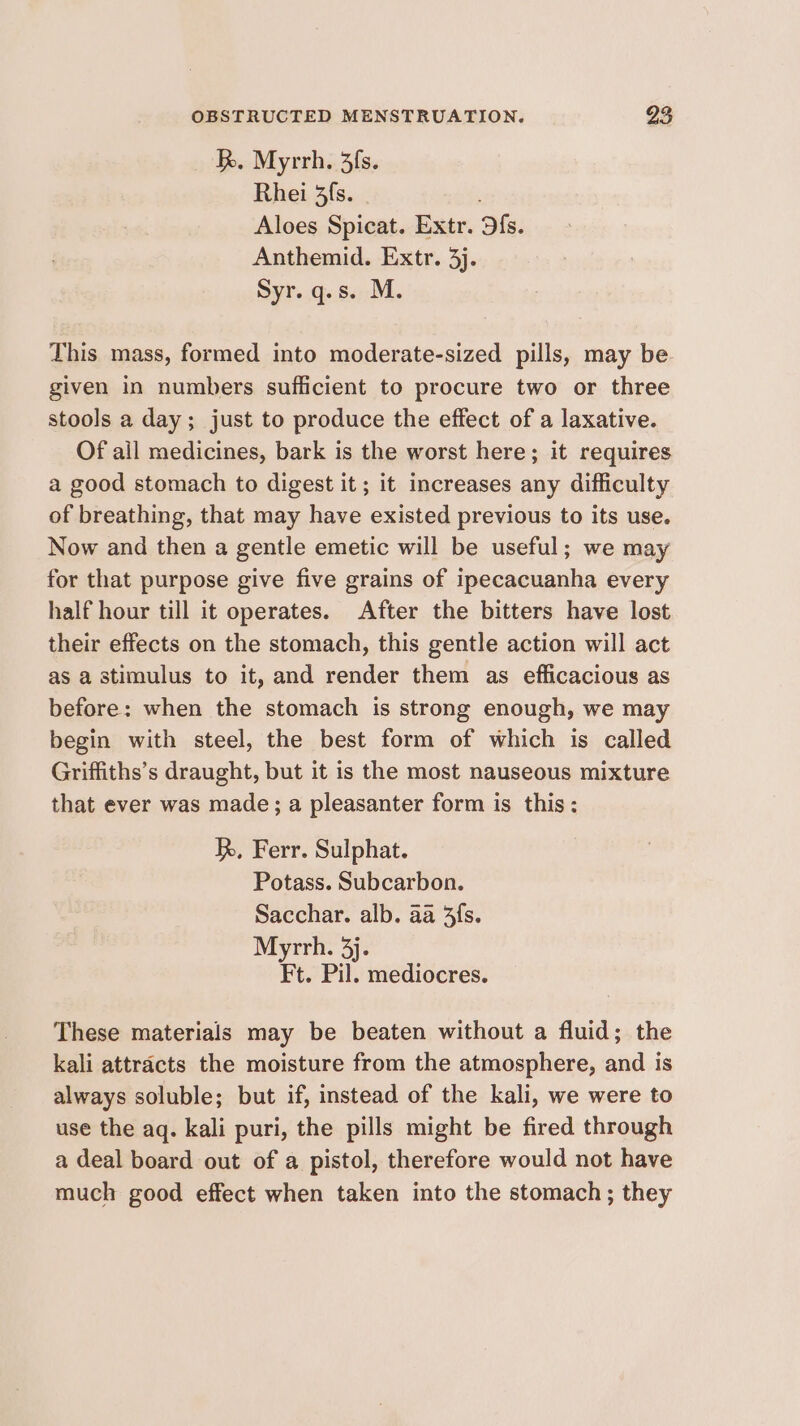 I. Myrrh. 3fs. Rhei 3fs. Aloes Spicat. Extr. Ofs. Anthemid. Extr. 3j. Syr. q.s. M. This mass, formed into moderate-sized pills, may be given in numbers sufficient to procure two or three stools a day; just to produce the effect of a laxative. Of ail medicines, bark is the worst here; it requires a good stomach to digest it; it increases any difficulty of breathing, that may have existed previous to its use. Now and then a gentle emetic will be useful; we may for that purpose give five grains of ipecacuanha every half hour till it operates. After the bitters have lost their effects on the stomach, this gentle action will act as a stimulus to it, and render them as efficacious as before: when the stomach is strong enough, we may begin with steel, the best form of which is called Griffiths’s draught, but it is the most nauseous mixture that ever was made; a pleasanter form is this: h, Ferr. Sulphat. Potass. Subcarbon. Sacchar. alb. aa fs. Myrrh. 3). Ft. Pil. mediocres. These materials may be beaten without a fluid; the kali attracts the moisture from the atmosphere, and is always soluble; but if, instead of the kali, we were to use the aq. kali puri, the pills might be fired through a deal board out of a pistol, therefore would not have much good effect when taken into the stomach; they