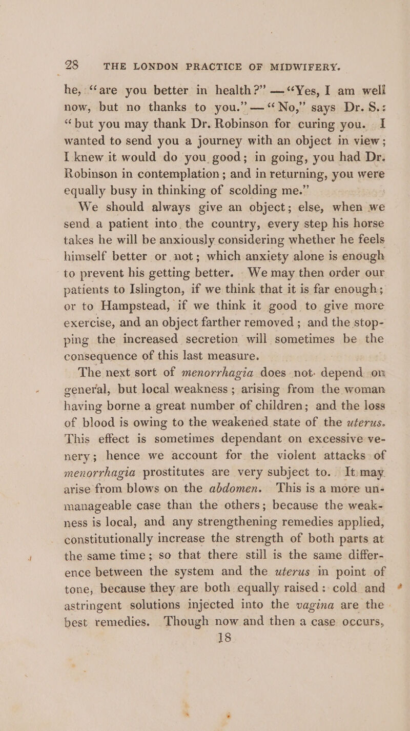 he, ‘‘are you better in health?” —&lt;Yes, I am well now, but no thanks to you.” — “No,” says Dr. S.: “but you may thank Dr. Robinson for curing you. . I wanted to send you a journey with an object in view; I knew it would do you good; in going, you had Dr. Robinson in contemplation ; and in returning, you were equally busy in thinking of scolding me.” We should always give an object; else, when we send a patient into. the country, every step his horse takes he will be anxiously considering whether he feels himself better or not; which anxiety alone is enough to prevent his getting hota We may then order our patients to Islington, if we think that it is far enough; or to Hampstead, if we think it good to give more exercise, and an object farther removed ; and the stop- ping the increased secretion will sometimes be the consequence of this last measure. The next sort of menorrhagia does not: depend on general, but local weakness ; arising from the woman having borne a great number of children; and the loss of blood is owing to the weakened state of the uterus. This effect is sometimes dependant on excessive ve- nery; hence we account for the violent attacks of menorrhagia prostitutes are very subject to. It may. arise from blows on the abdomen. This is a more un- manageable case than the others; because the weak- ness is local, and any strengthening remedies applied, constitutionally increase the strength of both parts at the same time; so that there still is the same differ- ence between the system and the wterus in point of tone, because they are both equally raised: cold and best remedies. Though now and then a case occurs, 18 a