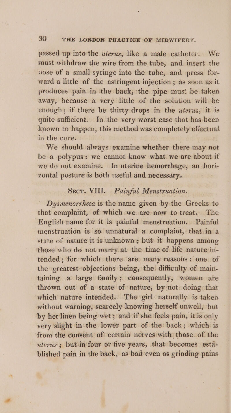 passed up into the uterus, like a male catheter. We must withdraw the wire from the tube, and insert the nose of a small syringe into the tube, and press for- ward a little of the astringent injection ; as soon as it produces pain in the back, the pipe mus‘ be taken away, because a very little of the solution will be enough; if there be thirty drops in the uterus, it is quite sufficient. In the very worst case that has been known to happen, this method was completely effectual in the cure. We should always examine whether there may not be a polypus: we cannet know what we are about if we do not examine. In uterine hemorrhage, an hori- zontal pesture is both useful and necessary. Sect. VIII. Painful Menstruation. Dysmenorrhea is the name given by the Greeks to that complaint, ef which we are now to treat. The English name for it is painful menstruation. Painful menstruation 1s so unnatural: a complaint, that in a state of nature it is unknown; but it happens among those who do not marry at the time of life nature in- tended ; for which there are many reasons: one of the greatest objections being, the. difficulty of main- taining a large family; consequently, women are thrown out of a state of nature, by not: doing that which nature intended. The girl naturally is taken without warning, scarcely knowing herself unwell, but by her linen being wet; and:if she feels pain, it is only very slight in the lower part of the back; which is from the consent of certain nerves with those of the uterus; but in four or five years, that: becomes esta- blished pain in the back, as bad even as grinding pains