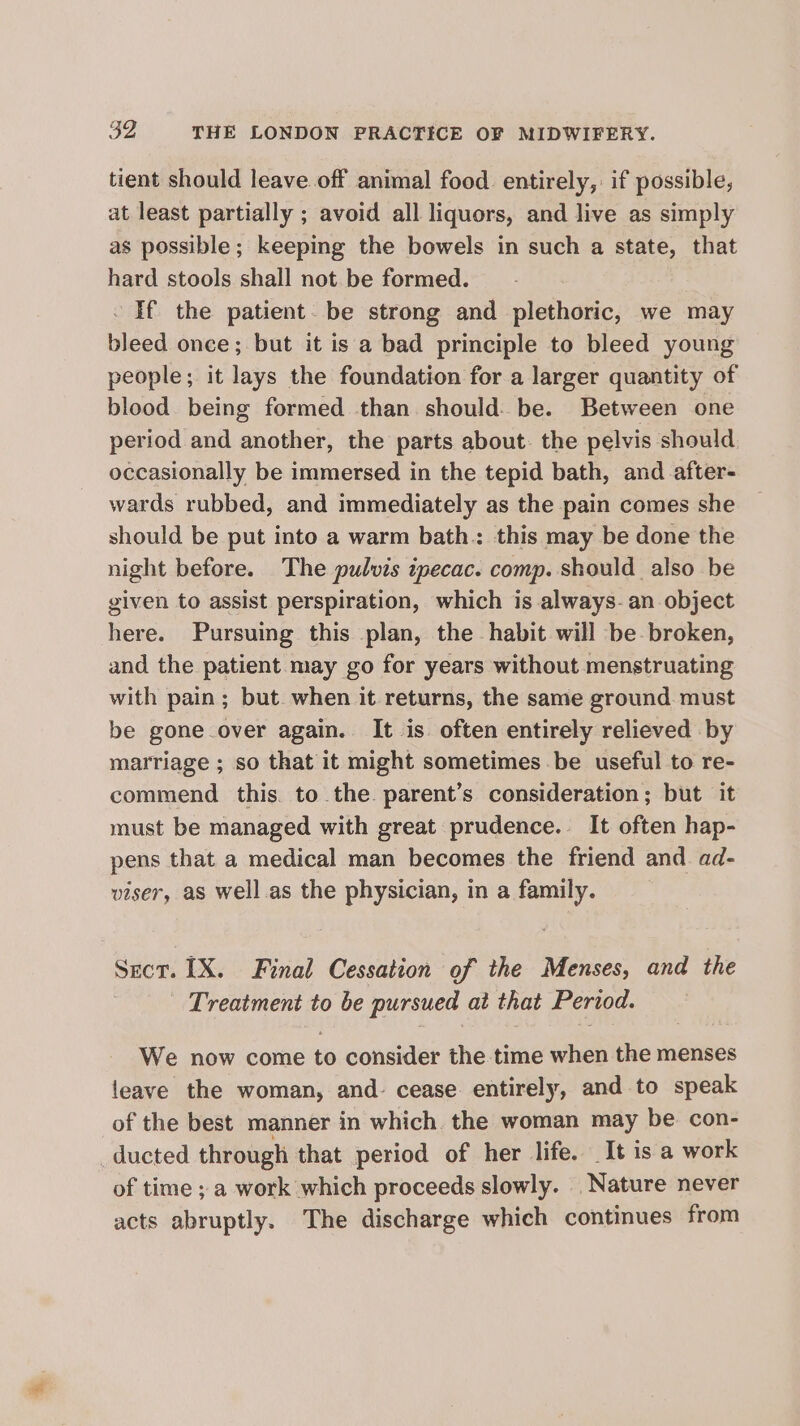 tient should leave. off animal food entirely,: if possible, at least partially ; avoid all liquors, and live as simply as possible; keeping the bowels in such a state, that hard stools shall not be formed. - If the patient. be strong and plethoric, we may bleed once; but it is a bad principle to bleed young people; it lays the foundation for a larger quantity of blood being formed than should: be. Between one period and another, the parts about. the pelvis should occasionally be immersed in the tepid bath, and after- wards rubbed, and immediately as the pain comes she should be put into a warm bath. this may be done the night before. The pulvis ipecac. comp. should also be given to assist perspiration, which is always-an object here. Pursuing this plan, the habit will be broken, and the patient may go for years without menstruating with pain; but when it returns, the same ground must be gone over again. It is often entirely relieved by marriage ; so that it might sometimes be useful to re- commend this. to the. parent’s consideration; but it must be managed with great prudence. It often hap- pens that a medical man becomes the friend and. ad- viser, aS well.as the physician, in a family. Sect. 1X. Final Cessation of the Menses, and the Treatment to be pursued at that Period. We now come to consider the time when the menses leave the woman, and. cease. entirely, and to speak of the best manner in which. the woman may be con- ducted through that period of her life. It is a work of time ; a work which proceeds slowly. Nature never acts abruptly. The discharge which continues from