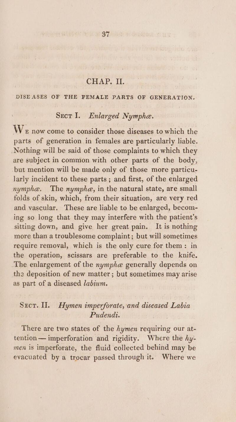 CHAP. II. DISEASES OF THE FEMALE PARTS OF GENERATION. Sect I. Enlarged Nymphe. W« now come to consider those diseases to which the parts of generation in females are particularly liable. Nothing will be said of those complaints to which they are subject in common with other parts of the body, but mention will be made only of those more particu- larly incident to these parts ; and first, of the enlarged nymphe. ‘The nymphe, in the natural state, are small folds of skin, which, from their situation, are very red and vascular. These are liable to be enlarged, becom- ing so long that they may interfere with the patient’s sitting down, and give her great pain. It is nothing more than a troublesome complaint; but will sometimes require removal, which is the only cure for them: in the operation, scissars are preferable to the knife. ‘The enlargement of the nymphe generally depends on the deposition of new matter; but sometimes may arise as part of a diseased labzwm. Sect. II. Hymen imperforate, and diseased Labia Pudendi. There are two states of the hymen requiring our at- tention — imperforation and rigidity. Where the hy- men is imperforate, the fluid collected behind may be evacuated by a trocar passed through it. Where we