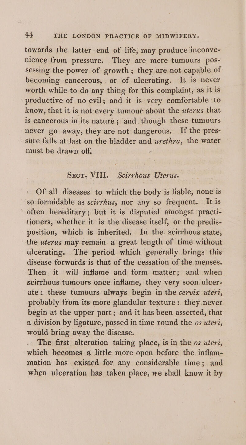 towards the latter end of life; may produce inconve- nience from pressure. They are mere tumours pos- sessing the power of growth; they are not capable of becoming cancerous, or of ulcerating. It is never worth while to do any thing for this complaint, as it is productive of no evil; and it is very comfortable to know, that it is not every tumour about the uterus that is cancerous in its nature; and. though these tumours never go away, they are not dangerous. Ifthe pres- sure falls at last on the bladder and urethra, the water must be drawn off. Sect. VIII. Scirrhous Uterus. Of all diseases to which the body is liable, none is so formidable as scirrhus, nor any so frequent. It is often hereditary; but it is disputed amongst practi- tioners, whether it is the disease itself, or the predis- position, which is inherited. In the. scirrhous state, the uterus may remain a great length of time without ulcerating. The period which generally brings this disease forwards is that of the cessation of the menses. Then it will inflame and form matter; and when scirrhous tumours once inflame, they very soon ulcer- ate: these tumours always begin in the cervix uteri, probably from its more glandular texture: they never begin at the upper part; and it has been asserted, that a division by ligature, passed in time round the os uteri, would bring away the disease. The first alteration taking place, is in the os uterd, which becomes a little more open before the inflam- mation has existed for any considerable time; and when ulceration has taken place, we shall know it by