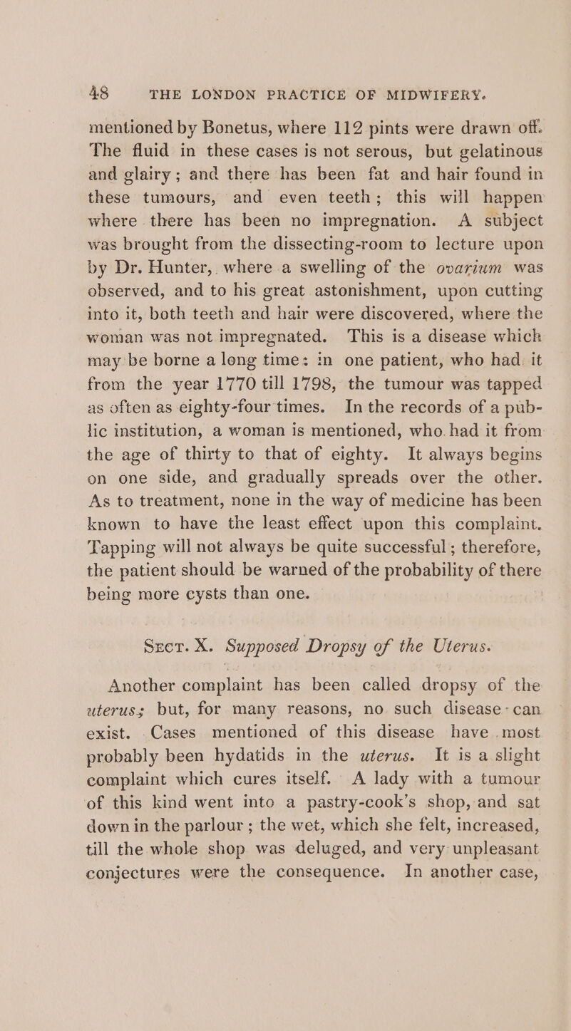 mentioned by Bonetus, where 112 pints were drawn off. The fluid in these cases is not serous, but gelatinous and glairy; and there has been fat and hair found in these tumours, and even teeth; this will happen where there has been no impregnation. A subject was brought from the dissecting-room to lecture upon by Dr. Hunter, where a swelling of the ovarium was observed, and to his great astonishment, upon cutting into it, both teeth and hair were discovered, where the woman was not impregnated. This is a disease which may be borne a long time: in one patient, who had. it from the year 1770 till 1798, the tumour was tapped as often as eighty-four times. In the records of a pub- lic institution, a woman is mentioned, who. had it from the age of thirty to that of eighty. It always begins on one side, and gradually spreads over the other. As to treatment, none in the way of medicine has been known to have the least effect upon this complaint. Tapping will not always be quite successful; therefore, the patient should be warned of the probability of there being more cysts than one. Sret. X. Supposed Dropsy of the Uterus. Another complaint has been called dropsy of the uterus; but, for many reasons, no such disease- can exist. .Cases mentioned of this disease have most probably been hydatids in the uterus. It is a slight complaint which cures itself. A lady with a tumour of this kind went into a pastry-cook’s shop, and sat down in the parlour ; the wet, which she felt, increased, till the whole shop was deluged, and very unpleasant conjectures were the consequence. In another case,