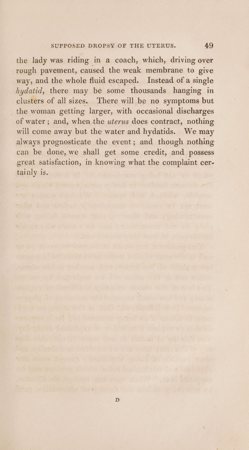 the lady was riding in a coach, which, driving over rough pavement, caused the weak membrane to give way, and the whole fluid escaped. Instead of a single hydatid, there may be some thousands hanging in clusters of all sizes. There will be no symptoms but _the woman getting larger, with occasional discharges of water; and, when the uterus does contract, nothing will come away but the water and hydatids. We may always prognosticate the event; and though nothing can be done, we shall get some credit, and possess great satisfaction, in knowing what the complaint cer- tainly is.