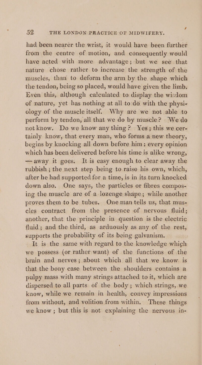 had been nearer the wrist, it would have been further from the centre of motion, and consequently would have acted with more advantage; but we see that nature chose rather to increase the strength of the muscles, than to deform the arm by the shape which the tendon, being so placed, would have given the limb. Even this, although calculated to display the wisdom of nature, yet has nothing at all to do with the physi- ology of the muscle itself. Why are we not able to perform by tendon, all that we do by muscle? “We do not know. Do we know any thing? Yes; this we cer- tainly know, that every man, who forms a new theory, begins by knocking all down before him; every opinion which has been delivered before his time is alike wrong, —away it goes. It is easy enough to clear away the rubbish ; the next step being to raise his own, which, after he had supported for a time, is in its turn knocked down also. One says, the particles or fibres compos- ing the muscle are of a lozenge shape; while another proves them to be tubes. One man tells us, that mus- cles contract from the presence of nervous fluid; another, that the principle in question is the electric fluid; and the third, as arduously as any of the rest, supports the probability of its being galvanism. It is the same with regard to the knowledge which we possess (or rather want) of the functions of .the brain and nerves; about which all that we know. is that the bony case between the shoulders contains a pulpy mass with many strings attached to it, which are dispersed to all parts of the body; which strings, we know, while we remain in health, convey impressions from without, and volition from within. These things we know; but this is not explaining the nervous in-