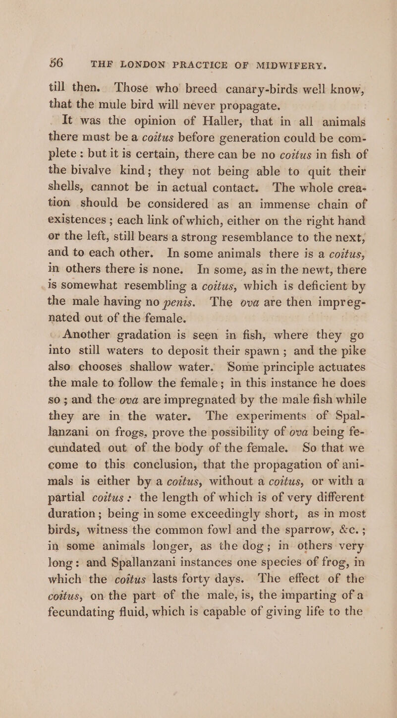 till then. Those who breed canary-birds well know, that the mule bird will never propagate. It was the opinion of Haller, that in all animals there must be a coitus before generation could be com- plete: but it is certain, there can be no coztus in fish of the bivalve kind; they not being able to quit their shells, cannot be in actual contact. The whole crea- tion should be considered as an immense chain of existences ; each link of which, either on the right hand or the left, still bears a strong resemblance to the next, and to each other. In some animals there is a coitus, in others there is none. In some, asin the newt, there .is somewhat resembling a coitus, which is deficient by the male having no penis. The ova are then impreg- nated out of the female. _. Another gradation is seen in fish, where they go into still waters to deposit their spawn ; and the pike also chooses shallow water. Some principle actuates the male to follow the female; in this instance he does so; and the ova are impregnated by the male fish while they are in the water. The experiments of Spal- lanzani on frogs, prove the possibility of ova being fe- cundated out of the body of the female. So that we come to this conclusion, that the propagation of ani- mals is either by a coztus, without a coztus, or with a partial coztus: the length of which is of very different duration ; being in some exceedingly short, as in most birds, witness the common fowl and the sparrow, &amp;c. ; in some animals longer, as the dog; in others very long: and Spallanzani instances one species of frog, in which the coitus lasts forty days. The effect of the coitus, on the part of the male, is, the imparting of a fecundating fluid, which is capable of giving life to the