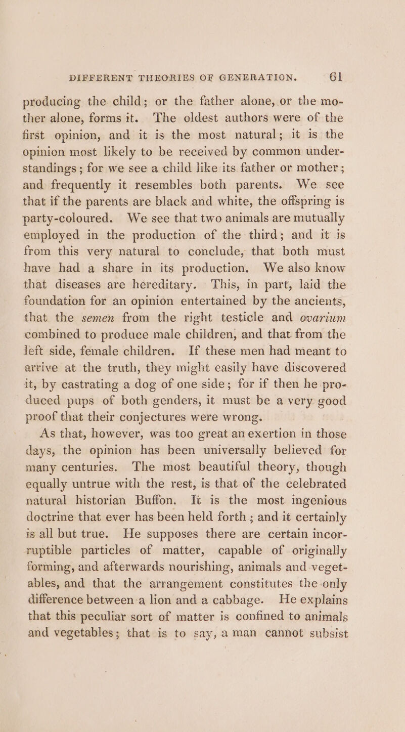 producing the child; or the father alone, or the mo- ther alone, forms it. The oldest authors were of the first opinion, and it is the most natural; it is the opinion most likely to be received by common under- standings ; for we see a child like its father or mother ; and frequently it resembles both parents. We see that if the parents are black and white, the offspring is party-coloured. We see that two animals are mutually employed in the production of the third; and it is from this very natural to conclude, that both must have had a share in its production. We also know that diseases are hereditary. This, in part, laid the foundation for an opinion entertained by the ancients, that the semen from the right testicle and ovarium combined to produce male children, and that from the left side, female children, If these men had meant to arrive at the truth, they might easily have discovered it, by castrating a dog of one side; for if then he pro- duced pups of both genders, it must be a very good proof that their conjectures were wrong. As that, however, was too great an exertion in those days, the opiion has been universally believed for many centuries. The most beautiful theory, though equally untrue with the rest, is that of the celebrated natural historian Buffon. It is the most ingenious doctrine that ever has been held forth ; and it certainly is all but true. He supposes there are certain incor- ruptible particles of matter, capable of originally forming, and afterwards nourishing, animals and veget- ables, and that the arrangement constitutes the only difference between a lion and a cabbage. He explains that this peculiar sort of matter is confined to animals and vegetables; that is to say, aman cannot subsist