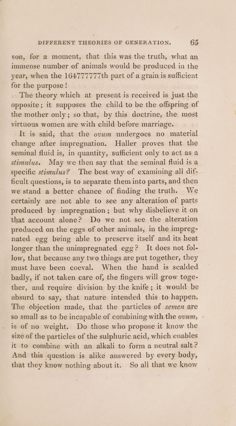 son, for a moment, that this was the truth, what an immense number of animals would be produced in the year, when the 164777777th part of a grain is sufficient for the purpose! ' The theory which at present is received is just the eg ne, ; it supposes the child to be the offspring of the mother only; so that, by this doctrine, the. most virtuous women are with child before marriage. It is said, that the ovwm undergoes no material change after impregnation. Haller proves that the seminal fluid is, in quantity, sufficient only to act as a stomulus. May we then say that the seminal fluid is a specific stimulus? The best way of examining all dif- ficult questions, is to separate them into parts, and then we stand a better chance of finding the truth. We certainly are not able to see any alteration of parts produced by impregnation; but why disbelieve it on that account alone? Do we not see the alteration produced on the eggs of other animals, in the impreg- nated egg being able to preserve itself and its heat longer than the unimpregnated egg? It does not fol- low, that because any two things are put together, they must have been coeval. When the hand is scalded badly, if not taken care of, the fingers will grow toge- ther, and require division by the knife; it would be absurd to say, that nature intended this to happen. The objection made, that the particles of semen are so small as to be incapable of combining with the ovum, - is of no weight. Do those who propose it know the size of the particles of the sulphuric acid, which enables it to combine with an alkali to form a neutral salt ? And this question is alike answered by every body, that they know nothing about it.. So all that we know