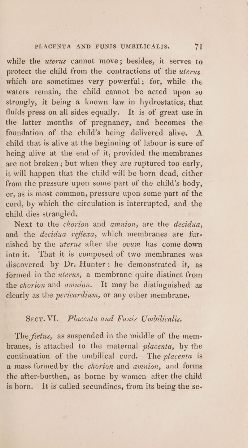 while the uterus cannot move; besides, it serves to protect the child from the contractions of the uterus. which are sometimes very powerful; for, while the waters remain, the child cannot be acted upon so strongly, it being a known law in hydrostatics, that fluids press on all sides equally. It is of great use in the latter months of pregnancy, and becomes the foundation of the child’s being delivered alive. A child that is alive at the beginning of labour is sure of being alive at the end of it, provided the membranes are not broken; but when they are ruptured too early, it will happen that the child will be born dead, either from the pressure upon some part of the child’s body, or, as is most common, pressure upon some part of the cord, by which the circulation is interrupted, and the child dies strangled. Next to the chorion and amnion, are the decidua, and the decidua refleca, which membranes are fur- nished by the uterus after the ovum has come down into it. That it is composed of two membranes was discovered by Dr. Hunter: he demonstrated it, as formed in the uterus, a membrane quite distinct from the chorion and amnion. It may be distinguished as clearly as the pericardium, or any other membrane. Sect. VI. Placenta and Funis Umbilicalts. The fetus, as suspended in the middle of the mem- branes, is attached to the maternal placenta, by the continuation of the umbilical cord. The placenta is a mass formedby the chorion and amnion, and forms the after-burthen, as borne by women after the child is born. It is called secundines, from its being the se-