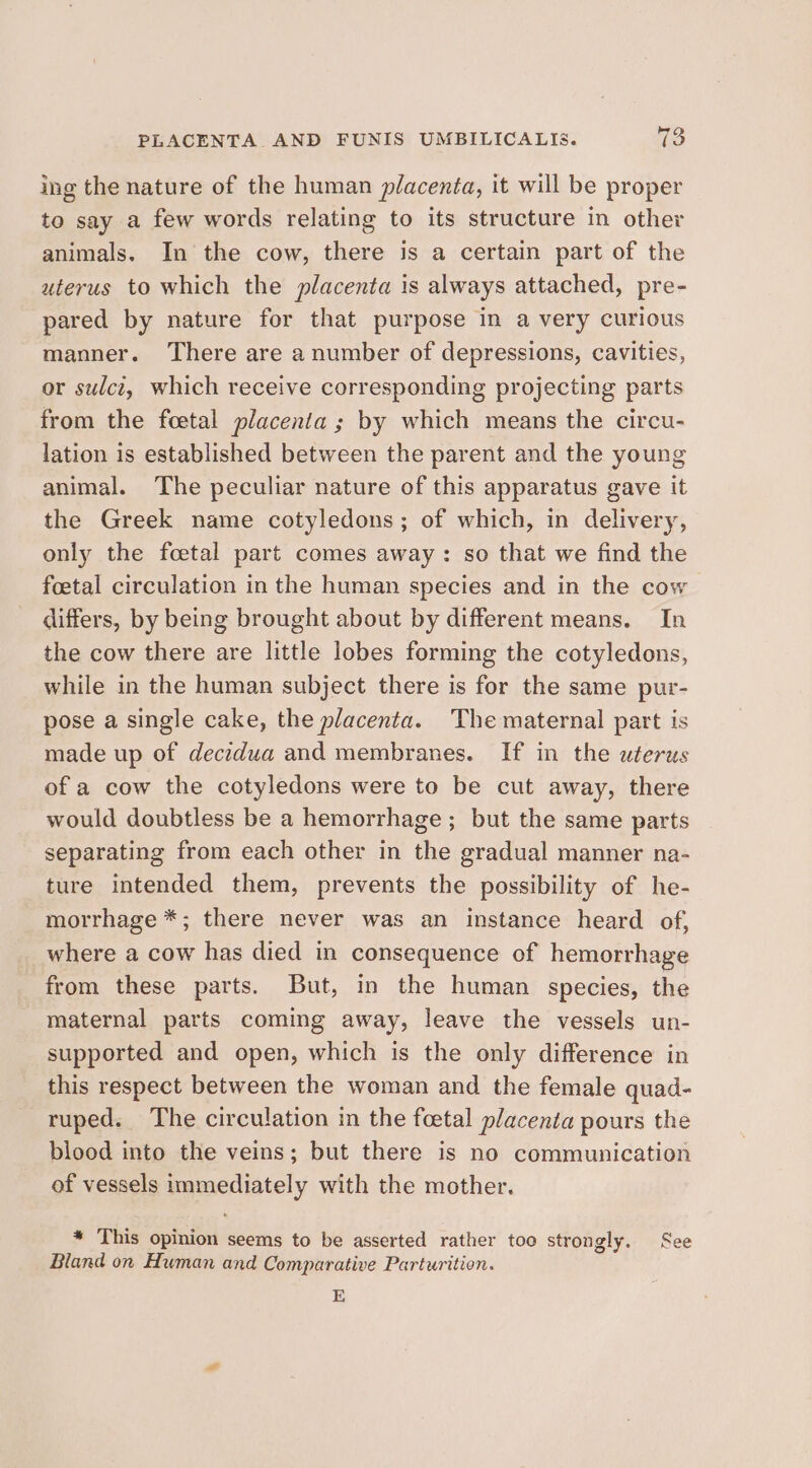 ing the nature of the human placenta, it will be proper to say a few words relating to its structure in other animals. In the cow, there is a certain part of the uterus to which the placenta is always attached, pre- pared by nature for that purpose in a very curious manner. There are a number of depressions, cavities, or sulci, which receive corresponding projecting parts from the foetal placenta ; by which means the circu- lation is established between the parent and the young animal. The peculiar nature of this apparatus gave it the Greek name cotyledons; of which, in delivery, only the foetal part comes away: so that we find the foetal circulation in the human species and in the cow differs, by being brought about by different means. In the cow there are little lobes forming the cotyledons, while in the human subject there is for the same pur- pose a single cake, the placenta. The maternal part is made up of deczdua and membranes. If in the uterus of a cow the cotyledons were to be cut away, there would doubtless be a hemorrhage ; but the same parts separating from each other in the gradual manner na- ture intended them, prevents the possibility of he- morrhage *; there never was an instance heard of, where a cow has died in consequence of hemorrhage from these parts. But, in the human species, the maternal parts coming away, leave the vessels un- supported and open, which is the only difference in this respect between the woman and the female quad- ruped. The circulation in the foetal placenta pours the blood into the veins; but there is no communication of vessels immediately with the mother. * This opinion seems to be asserted rather too strongly. See Bland on Human and Comparative Parturition. E