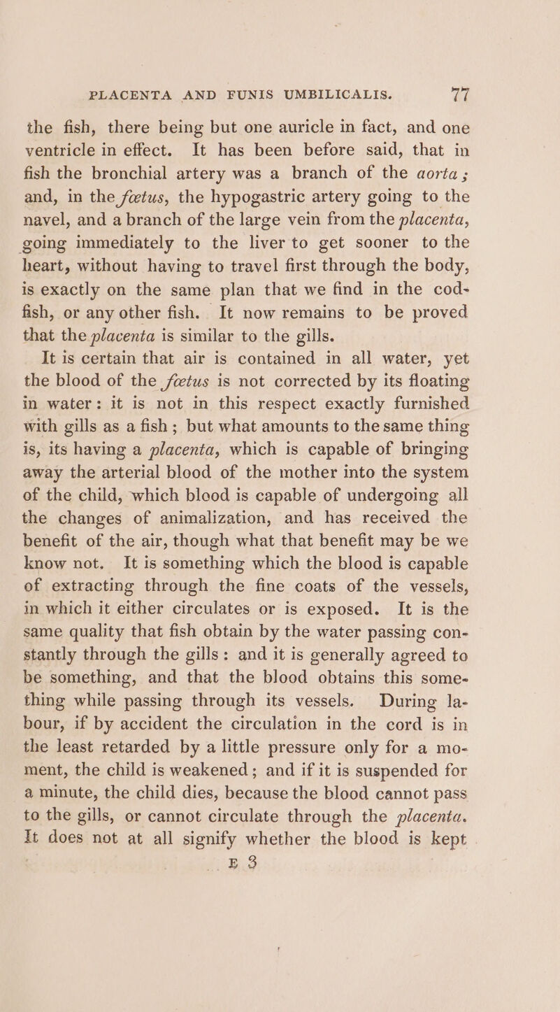 the fish, there being but one auricle in fact, and one ventricle in effect. It has been before said, that in fish the bronchial artery was a branch of the aorta ; and, in the fetus, the hypogastric artery going to the navel, and a branch of the large vein from the placenta, going immediately to the liver to get sooner to the heart, without having to travel first through the body, is exactly on the same plan that we find in the cod- fish, or any other fish. It now remains to be proved that the placenta is similar to the gills. It is certain that air is contained in all water, yet the blood of the fetus is not corrected by its floating in water: it is not in this respect exactly furnished with gills as a fish ; but what amounts to the same thing is, its having a placenta, which is capable of bringing away the arterial blood of the mother into the system of the child, which bleod is capable of undergoing all the changes of animalization, and has received the benefit of the air, though what that benefit may be we know not. It is something which the blood is capable of extracting through the fine coats of the vessels, in which it either circulates or is exposed. It is the same quality that fish obtain by the water passing con- stantly through the gills: and it is generally agreed to be something, and that the blood obtains this some- thing while passing through its vessels. During la- bour, if by accident the circulation in the cord is in the least retarded by a little pressure only for a mo- ment, the child is weakened ; and if it is suspended for a minute, the child dies, because the blood cannot pass to the gills, or cannot circulate through the placenta. It does not at all signify whether the blood is kept | E 3