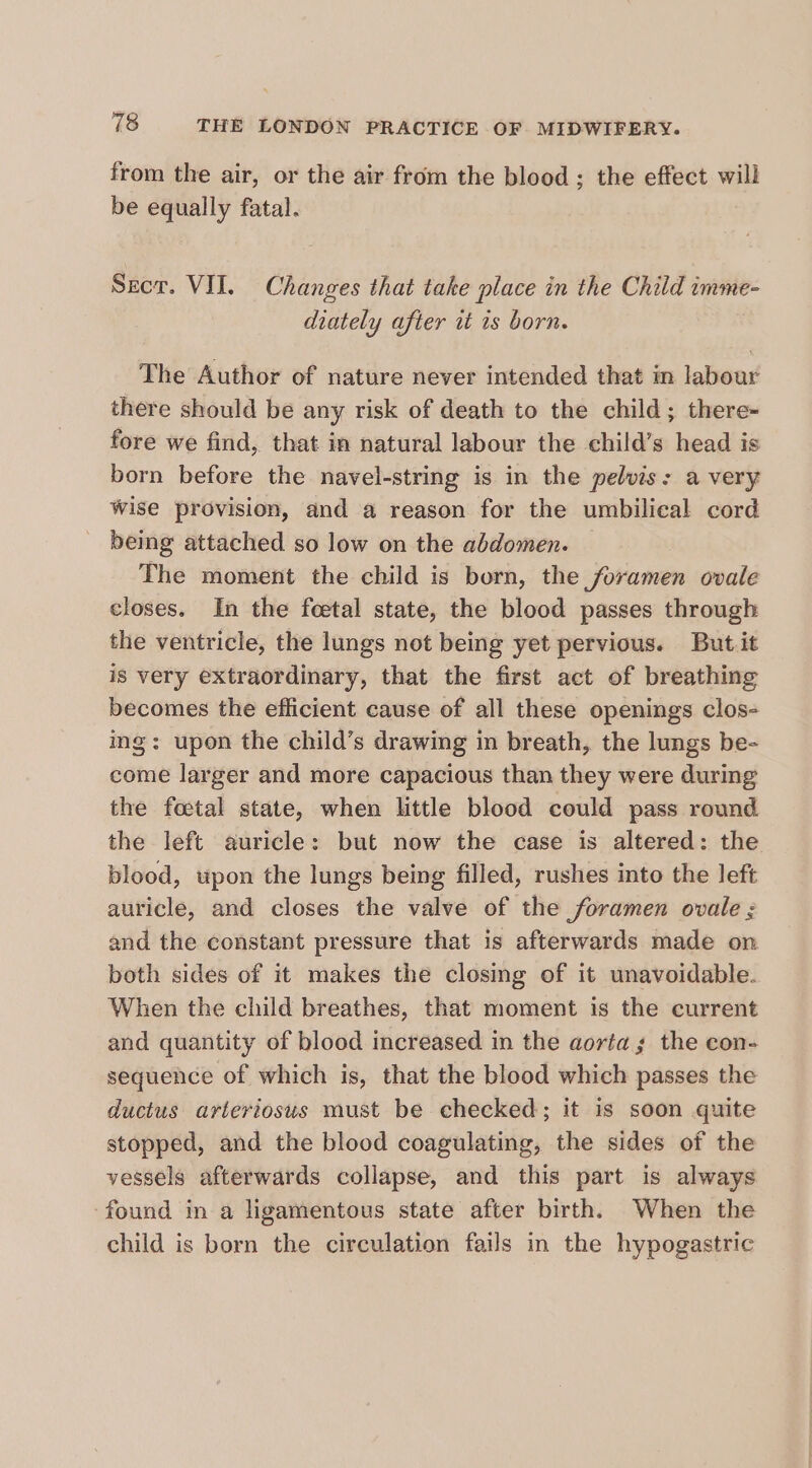 from the air, or the air from the blood ; the effect will be equally fatal. Secr. VII. Changes that take place in the Child imme- diately after tt is born. The Author of nature never intended that in labour there should be any risk of death to the child; there- fore we find, that in natural labour the child’s head is born before the navel-string is in the pelvis: a very wise provision, and a reason for the umbilical cord being attached so low on the abdomen. The moment the child is born, the foramen ovale closes. In the foetal state, the blood passes through the ventricle, the lungs not being yet pervious. But it is very extraordinary, that the first act of breathing becomes the efficient cause of all these openings clos- ing: upon the child’s drawing in breath, the lungs be- come larger and more capacious than they were during the foetal state, when little blood could pass round. the left auricle: but now the case is altered: the blood, upon the lungs being filled, rushes into the left auricle, and closes the valve of the foramen ovale ; and the constant pressure that is afterwards made on both sides of it makes the closing of it unavoidable. When the child breathes, that moment is the current and quantity of blood increased in the aortas the con- sequence of which is, that the blood which passes the ductus arteriosus must be checked; it is soon quite stopped, and the blood coagulating, the sides of the vessels afterwards collapse, and this part is always ‘found in a ligamentous state after birth. When the child is born the circulation fails in the hypogastric