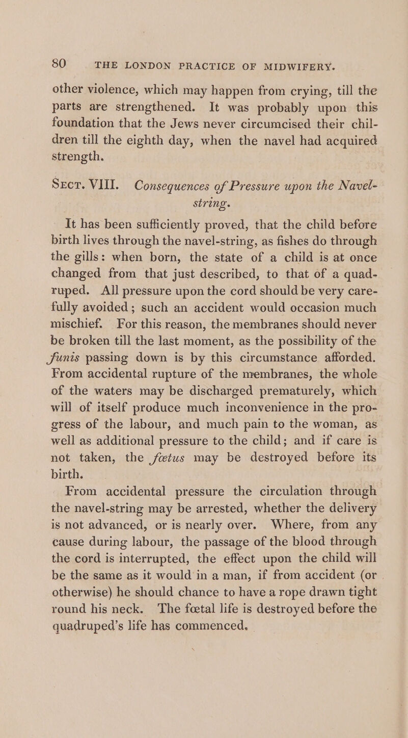 other violence, which may happen from crying, till the parts are strengthened. It was probably upon this foundation that the Jews never circumcised their chil- dren till the eighth day, when the navel had acquired strength. Sect. VIII. Consequences of Pressure upon the Navel- string. It has been sufficiently proved, that the child before birth lives through the navel-string, as fishes do through the gills: when born, the state of a child is at once changed from that just described, to that of a quad- ruped. All pressure upon the cord should be very care- fully avoided; such an accident would occasion much mischief. For this reason, the membranes should never be broken till the last moment, as the possibility of the Junis passing down is by this circumstance afforded. From accidental rupture of the membranes, the whole of the waters may be discharged prematurely, which will of itself produce much inconvenience in the pro- gress of the labour, and much pain to the woman, as well as additional pressure to the child; and if care is not taken, the fwtuws may be destroyed before its birth. From accidental pressure the circulation through the navel-string may be arrested, whether the delivery is not advanced, or is nearly over. Where, from any cause during labour, the passage of the blood through the cord is interrupted, the effect upon the child will be the same as it would in a man, if from accident (or. otherwise) he should chance to have a rope drawn tight round his neck. The fcetal life is destroyed before the quadruped’s life has commenced,