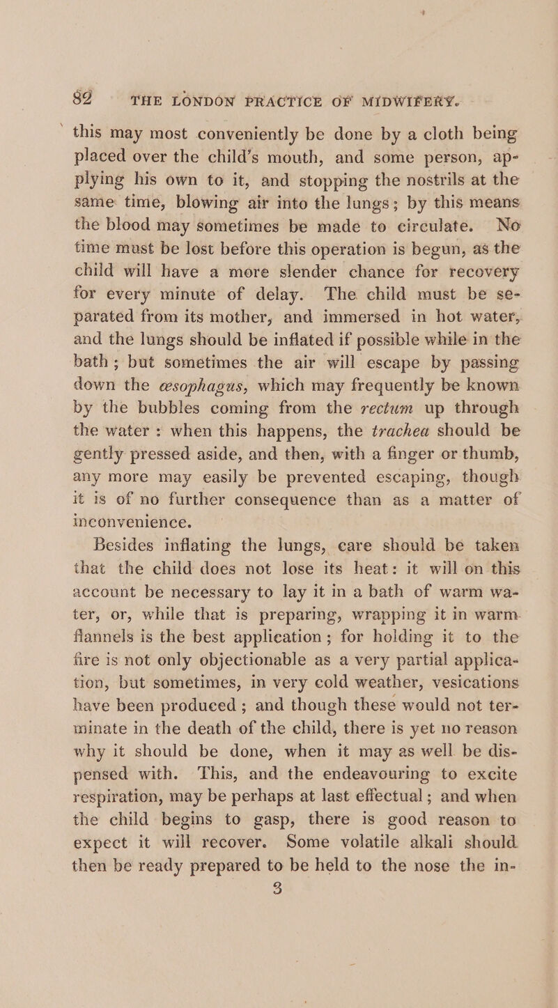 ' this may most conveniently be done by a cloth being placed over the child’s mouth, and some person, ap- plying his own to it, and stopping the nostrils at the same: time, blowing air into the lungs; by this means the blood may sometimes be made to circulate. No time must be lost before this operation is begun, as the child will have a more slender chance for recovery for every minute of delay. The child must be se- parated from its mother, and immersed in hot water,. and the lungs should be inflated if possible while in the bath ; but sometimes the air will escape by passing down the esophagus, which may frequently be known by the bubbles coming from the rectum up through the water : when this happens, the trachea should be gently pressed aside, and then, with a finger or thumb, any more may easily be prevented escaping, though it is of no further consequence than as a matter of inconvenience. Besides inflating the lungs, eare should be taken that the child does not lose its heat: it will on this account be necessary to lay it in a bath of warm wa- ter, or, while that is preparing, wrapping it in warm. flannels is the best application; for holding it to the fire is not only objectionable as a very partial applica- tion, but sometimes, in very cold weather, vesications have been produced ; and though these would not ter- minate in the death of the child, there is yet no reason why it should be done, when it may as well be dis- pensed with. This, and the endeavouring to excite respiration, may be perhaps at last effectual; and when the child begins to gasp, there is good reason to expect it will recover. Some volatile alkali should then be ready prepared to be held to the nose the in- ©)