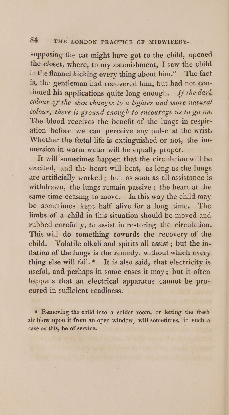 supposing the cat might have got to the child, opened the closet, where, to my astonishment, I saw the child in the flannel kicking every thing about him.” The fact is, the gentleman had recovered him, but had not con- tinued his applications quite long enough. If the dark colour of the skin changes to a lighter and more natural colour, there is ground enough to encourage us to go On. The blood receives the benefit of the lungs in respir- ation before we can perceive any pulse at the wrist. Whether the foetal life is extinguished or not, the im- mersion in warm water will be equally proper. It will sometimes happen that the circulation will be excited, and the heart will beat, as long as the lungs are artificially worked; but as soon as all assistance is withdrawn, the lungs remain passive ; the heart at the same time ceasing to move. In this way the child may be sometimes kept half alive for a long time. The limbs of a child in this situation should be moved and rubbed carefully, to assist in restoring the circulation. This will do something towards the recovery of the child. Volatile alkali and spirits all assist ; but the in- flation of the lungs is the remedy, without which every thing else will fail.* It is also said, that electricity is useful, and perhaps in some cases it may; but it often happens that an electrical apparatus cannot be pro- cured in sufficient readiness. * Removing the child into a colder room, or letting the fresh air blow upon it from an open window, will sometimes, in such a case as this, be of service.