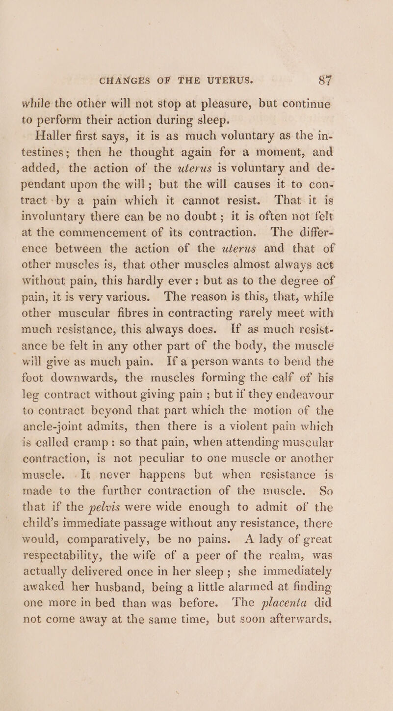 while the other will not stop at pleasure, but continue to perform their action during sleep. Haller first says, it is as much voluntary as the in- testines; then he thought again for a moment, and added, the action of the wéerus is voluntary and de- pendant upon the will; but the will causes it to con- tract -by a pain which it cannot resist. That it is involuntary there can be no doubt ; it is often not felt at the commencement of its contraction. The differ- ence between the action of the wlerus and that of other muscles is, that other muscles almost always act without pain, this hardly ever: but as to the degree of pain, it is very various. The reason is this, that, while other muscular fibres in contracting rarely meet with much resistance, this always does. If as much resist- ance be felt in any other part of the body, the muscle will give as much pain. Ifa person wants to bend the foot downwards, the muscles forming the calf of his leg contract without giving pain ; but if they endeavour to contract beyond that part which the motion of the ancle-joint admits, then there is a violent pain which is called cramp: so that pain, when attending muscular contraction, is not peculiar to one muscle or another muscle. .It never happens but when resistance is made to the further contraction of the muscle. So that if the pelvis were wide enough to admit of the child’s immediate passage without any resistance, there would, comparatively, be no pains. &lt;A lady of great respectability, the wife of a peer of the realm, was actually delivered once in her sleep; she immediately awaked her husband, being a little alarmed at finding one more in bed than was before. The placenta did not come away at the same time, but soon afterwards.