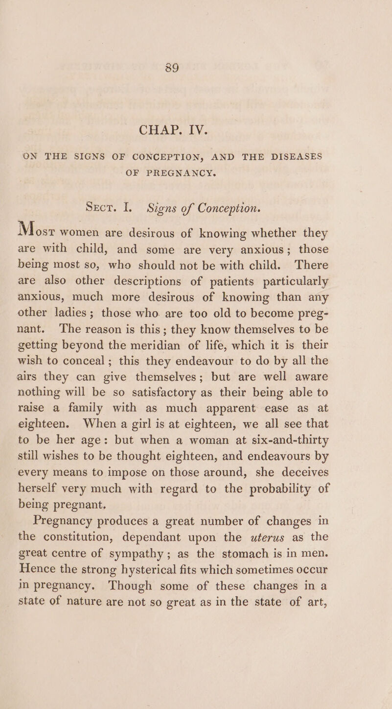 39 CHAP. LY. ON THE SIGNS OF CONCEPTION, AND THE DISEASES OF PREGNANCY. Sect. I. Signs of Conception. Mosr women are desirous of knowing whether they are with child, and some are very anxious; those being most so, who should not be with child. There are also other descriptions of patients particularly anxious, much more desirous of knowing than any other ladies; those who. are too old to become preg- nant. The reason is this; they know themselves to be getting beyond the meridian of life, which it is their wish to conceal ; this they endeavour to do by all the airs they can give themselves; but are well aware nothing will be so satisfactory as their being able to raise a family with as much apparent ease as at eighteen. When a girl is at eighteen, we all see that to be her age: but when a woman at six-and-thirty still wishes to be thought eighteen, and endeavours by every means to impose on those around, she deceives herself very much with regard to the probability of being pregnant, Pregnancy produces a great number of changes in the constitution, dependant upon the uterus as the great centre of sympathy; as the stomach is in men. Hence the strong hysterical fits which sometimes occur in pregnancy. Though some of these changes in a state of nature are not so great as in the state of art,