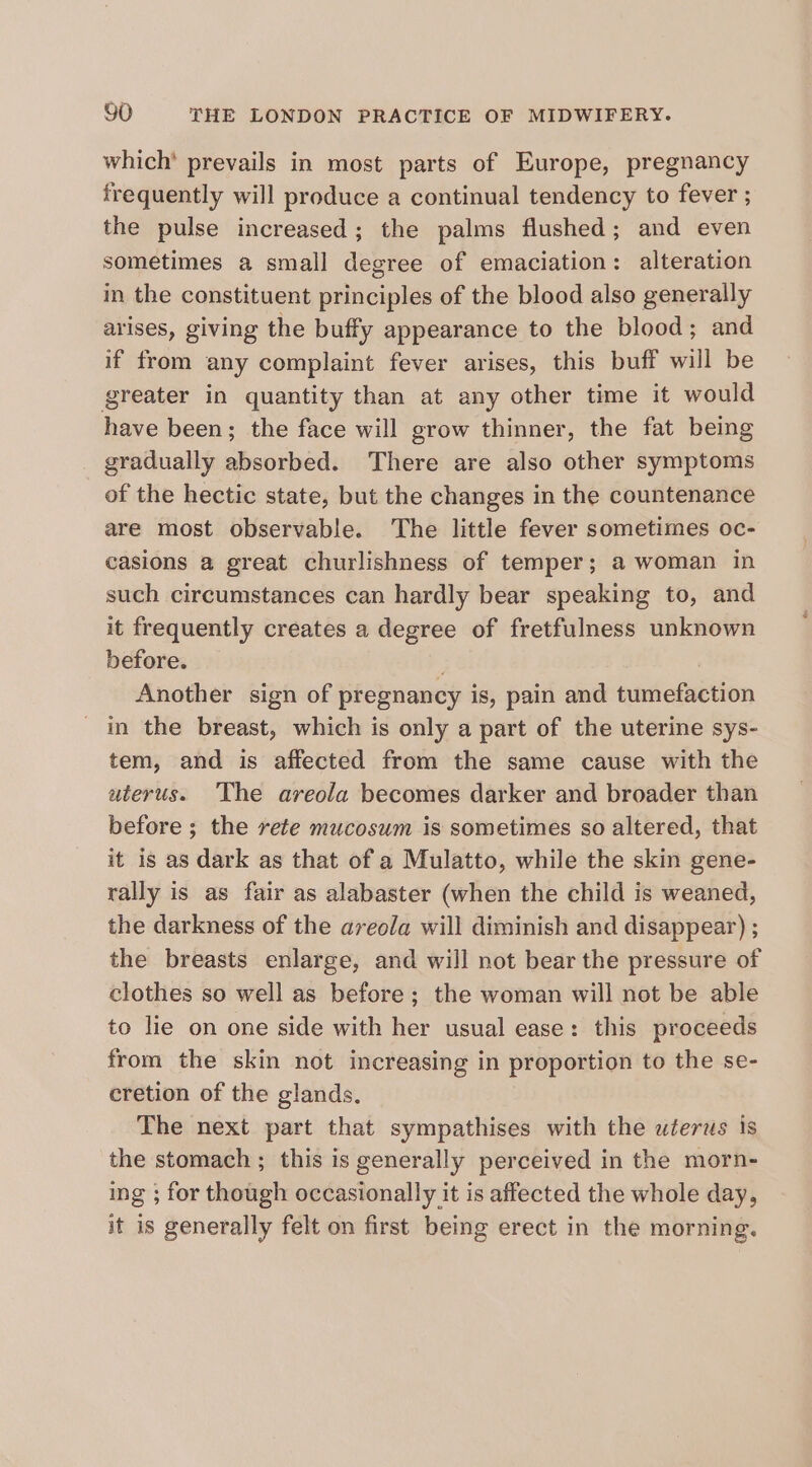 which’ prevails in most parts of Europe, pregnancy frequently will produce a continual tendency to fever ; the pulse increased; the palms flushed; and even sometimes a small degree of emaciation: alteration in the constituent principles of the blood also generally arises, giving the buffy appearance to the blood; and if from any complaint fever arises, this buff will be greater in quantity than at any other time it would have been; the face will grow thinner, the fat being gradually absorbed. There are also other symptoms of the hectic state, but the changes in the countenance are most observable. The little fever sometimes oc- casions a great churlishness of temper; a woman in such circumstances can hardly bear speaking to, and it frequently creates a degree of fretfulness unknown before. Another sign of pregnancy is, pain and tumefaction in the breast, which is only a part of the uterine sys- tem, and is affected from the same cause with the uterus. The areola becomes darker and broader than before ; the rete mucosum is sometimes so altered, that it is as dark as that of a Mulatto, while the skin gene- rally is as fair as alabaster (when the child is weaned, the darkness of the areola will diminish and disappear) ; the breasts enlarge, and will not bear the pressure of clothes so well as before ; the woman will not be able to lie on one side with her usual ease: this proceeds from the skin not increasing in proportion to the se- cretion of the glands. The next part that sympathises with the uterus is the stomach ; this is generally perceived in the morn- ing ; for though occasionally it is affected the whole day, it is generally felt on first being erect in the morning.