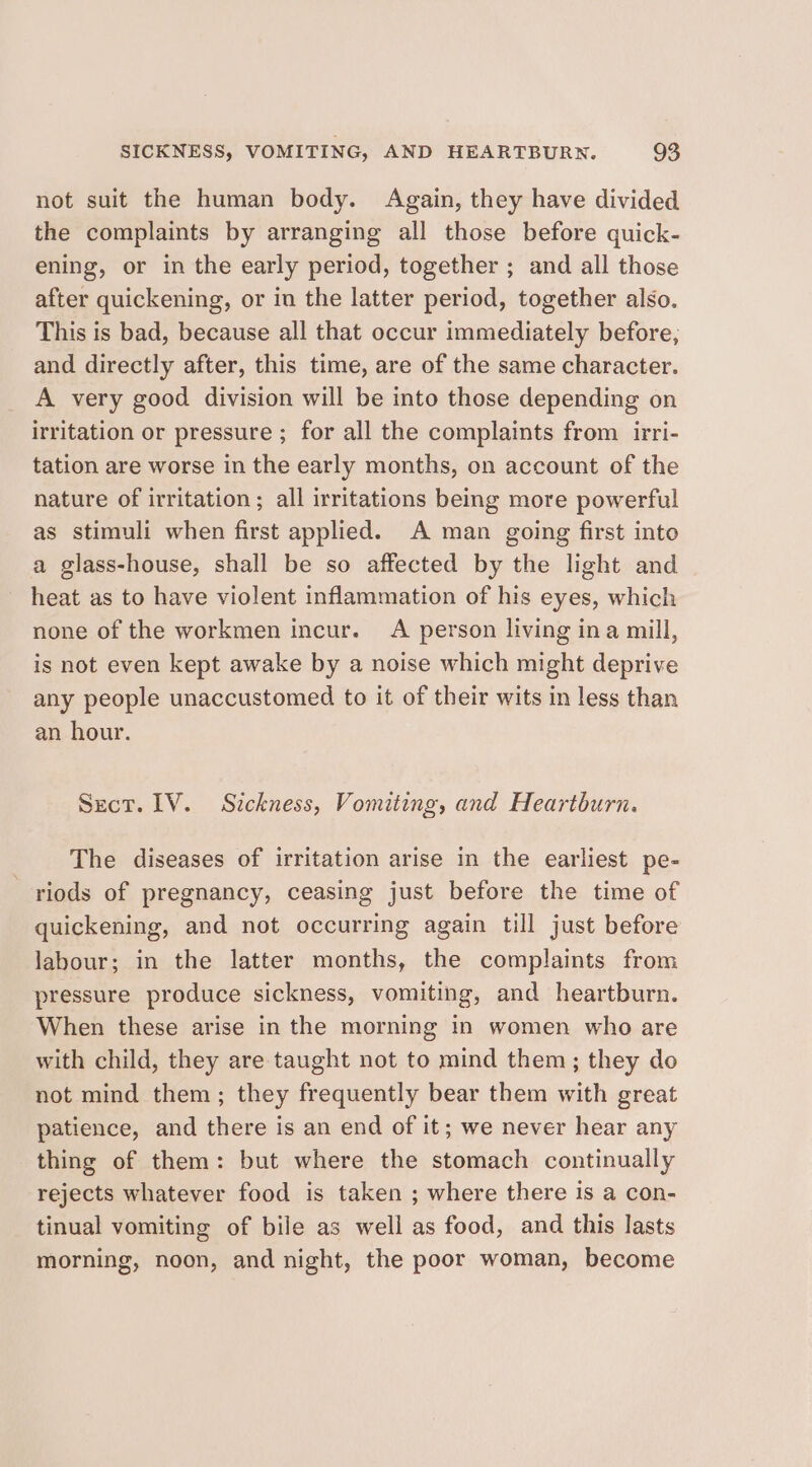 not suit the human body. Again, they have divided the complaints by arranging all those before quick- ening, or in the early period, together ; and all those after quickening, or in the latter period, together also. This is bad, because all that occur immediately before, and directly after, this time, are of the same character. A very good division will be into those depending on irritation or pressure ; for all the complaints from irri- tation are worse in the early months, on account of the nature of irritation ; all irritations being more powerful as stimuli when first applied. A man going first into a glass-house, shall be so affected by the light and heat as to have violent inflammation of his eyes, which none of the workmen incur. A person living ina mill, is not even kept awake by a noise which might deprive any people unaccustomed to it of their wits in less than an hour. Sect. 1V. Sickness, Vomiting, and Heartburn. The diseases of irritation arise in the earliest pe- riods of pregnancy, ceasing just before the time of quickening, and not occurring again till just before labour; in the latter months, the complaints from pressure produce sickness, vomiting, and heartburn. When these arise in the morning in women who are with child, they are taught not to mind them; they do not mind them; they frequently bear them with great patience, and there is an end of it; we never hear any thing of them: but where the stomach continually rejects whatever food is taken ; where there is a con- tinual vomiting of bile as well as food, and this lasts morning, noon, and night, the poor woman, become