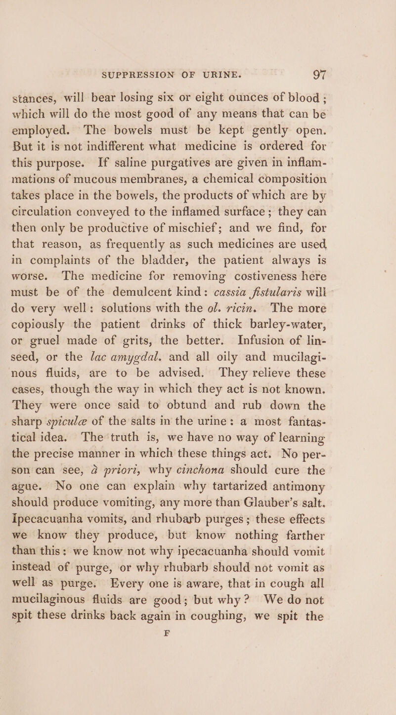 stances, will bear losing six or eight ounces of blood ; which will do the most good of any means that can be employed. The bowels must be kept gently open. But it is not indifferent what medicine is ordered for this purpose. If saline purgatives are given in inflam- mations of mucous membranes, a chemical composition takes place in the bowels, the products of which are by circulation conveyed to the inflamed surface; they can then only be productive of mischief; and we find, for that reason, as frequently as such medicines are used, in complaints of the bladder, the patient always is worse. The medicine for removing costiveness here must be of the demulcent kind: cassia fistularis will do very well: solutions with the ol. ricin. The more copiously the patient drinks of thick barley-water, or gruel made of grits, the better. Infusion of lin- seed, or the fac amygdal. and all oily and mucilagi- nous fluids, are to be advised. They relieve these cases, though the way in which they act is not known. They were once said to obtund and rub down the sharp spicule of the salts in the urine: a most fantas- tical idea. The truth is, we have no way of learning the precise manner in which these things act. No per- son can see, 2 priori, why cinchona should cure the ague. No one can explain why tartarized antimony should produce vomiting, any more than Glauber’s salt. ipecacuanha vomits, and rhubarb purges; these effects we know they produce, but know nothing farther than this: we know not why ipecacuanha should vomit instead of purge, or why rhubarb should not vomit as well as purge. Every one is aware, that in cough all mucilaginous fluids are good; but why? We do not spit these drinks back again in coughing, we spit the F