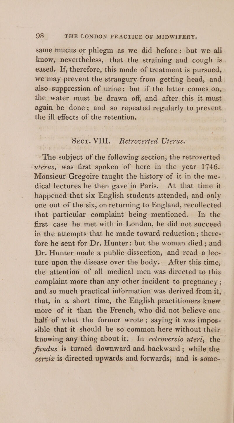 same mucus or phlegm as we did before: but we all know, nevertheless, that the straining and cough is eased. If, therefore, this mode of treatment is pursued, we may prevent the strangury from getting head, and. also. suppression of urine: but if the latter comes on, the water must be drawn off, and after this it must again be done; and so repeated regularly to prevent the ill effects of the retention. Sect. VIII. Retroverted Uterus. The subject of the following section, the retroverted uterus, was first spoken of here in the year 1746. Monsieur Gregoire taught the history of it in the me- dical lectures he then gave in Paris. At that. time it happened that six English students attended, and only one out of the six, on returning to England, recollected that particular complaint being mentioned. In the first case he met with in London, he did not succeed in the attempts that he made toward reduction; there- fore he sent for Dr. Hunter: but the woman died; and Dr. Hunter made a public dissection, and read a lec- ture upon the disease over the body. After this time, the attention of all medical men was directed to this complaint more than any other incident to pregnancy ; and so much practical information was derived from it, . that, in a short time, the English practitioners knew more of it than the French, who did not believe one half of what the former wrote; saying it was impos- sible that it should be so common here without their knowing any thing about it. In retroversio uteri, the fundus is turned downward and backward ; while the cervia is directed upwards and forwards, and is some-