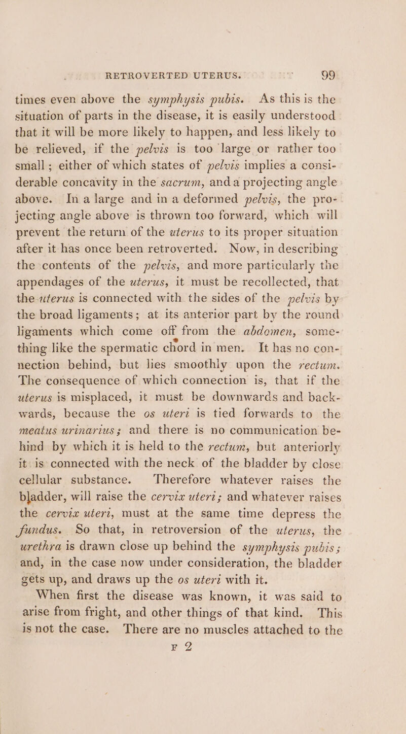 times even above the symphysis pubis. As this is the situation of parts in the disease, it is easily understood that it will be more likely to happen, and less likely to be relieved, if the pelvis is too large or rather too small; either of which states of pelvis implies a consi- derable concavity in the sacrum, anda projecting angle above. Ina large and in a deformed pelvis, the pro- jecting angle above is thrown too forward, which will prevent the return of the uterus to its proper situation after it has once been retroverted. Now, in describing the contents of the pelvis, and more particularly the appendages of the uterus, it must be recollected, that the-aterus is connected with the sides of the pelvis by the bread ligaments; at its anterior part by the round ligaments which come off from the abdomen, some- thing like the spermatic chord in men. It has no con- nection behind, but lies smoothly upon the rectum. The consequence of which connection is, that if the uterus is misplaced, it must be downwards and back- wards, because the os uéerz is tied forwards to the meatus urinarius; and there is no communication be- hind by which it is held to the rectum, but anteriorly it. is connected with the neck of the bladder by close cellular substance. Therefore whatever raises the bladder, will raise the cervix uteri; and whatever raises the cervix wierz, must at the same time depress the fundus. So that, in retroversion of the uterus, the urethra is drawn close up behind the symphysis pubis ; and, in the case now under consideration, the bladder suis up, and draws up the os uteri with it. When first the disease was known, it was said to arise from fright, and other things of that kind. This isnot the case. There are no muscles attached to the FQ