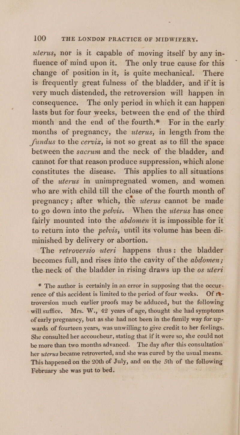 uterus, nor is it capable of moving itself by any in- fluence of mind upon it. The only true cause for this change of position in it, is quite mechanical. There is frequently great fulness of the bladder, and if it is very much distended, the retroversion will happen in consequence. The only period in which it can happen lasts but for four weeks, between the end of the third month and the end of the fourth.* For in the early months of pregnancy, the uterus, in length from the Sundus to the cervix, is not so great as to fill the space between the sacrum and the neck of the bladder, and cannot for that reason produce suppression, which alone constitutes the disease. This applies to all situations of the uterus in unimpregnated women, and women who are with child till the close of the fourth month of pregnancy; after which, the uterus cannot be made to go down into the pelvis. When the uterus has once fairly mounted into the abdomen it is impossible for it to return into the pelvis, until its volume has been di- minished by delivery or abortion. The retroversio uteri happens thus: the bladder becomes full, and rises into the cavity of the abdomen; the.neck of the bladder in rising draws up the os utert * The author is certainly in an error in supposing that the occur- rence of this accident is limited to the period of four weeks. Of re- troversion much earlier proofs may be adduced, but the following will suffice. Mrs. W., 42 years of age, thought she had symptoms of early pregnancy, but as she had not been in the family way for up- wards of fourteen years, was unwilling to give credit to her feelings. She consulted her accoucheur, stating that if it were so, she could not be more than two months advanced. The day after this consultation’ her uterus became retroverted, and she was cured by the usual means. This happened on the 20th of July, and on the 5th of the following February she was put to bed.