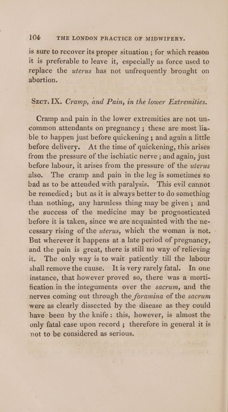 is sure to recover its proper situation ; for which reason it is preferable to leave it, especially as force used to replace the uterus has not unfrequently brought on abortion. Sect. IX. Cramp, and Pain, in the lower Extremities. Cramp and pain in the lower extremities are not un- common attendants on pregnancy; these are most lia- ble to happen just before quickening ; and again a little before delivery. At the time of quickening, this arises from the pressure of the ischiatic nerve ; and again, just before labour, it arises from the pressure of the uterus also. The cramp and pain in the leg is sometimes so bad as to be attended with paralysis. This evil cannot be remedied; but as it is always better to do something than nothing, any harmless thing may be given; and the success of the medicine may be prognosticated before it is taken, since we are acquainted with the ne- cessary rising of the uterus, which the woman is not. - But wherever it happens at a late period of pregnancy, and the pain is great, there is still no way of relieving it. The only way is to wait patiently till the labour shall remove the cause. It is very rarely fatal. In one instance, that however proved so, there was a morti- fication in the integuments over the sacrum, and the nerves coming out through the foramina of the sacrum were as clearly dissected by the disease as they could have been by the knife: this, however, is almost the only fatal case upon record ; therefore in general it is not to be considered as serious.